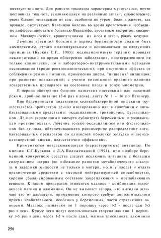 шествует тошнота. Для раннего токсикоза характерны мучительная, почти
постоянная тошнота, усиливающаяся на различные запахи, слюнотечение,
рвота бывает независимо от еды, особенно по утрам, боли в животе, как
правило, отсутствуют. Язвенную болезнь во время кровотечения необходи­
мо дифференцировать с болезнью Верльгофа, эрозивным гастритом, синдро­
мом Маллори-Вейсса, кровотечениями из носа и десен, раком желудка.
    Лечение язвенной болезни в период беременности должно быть
комплексным, строго индивидуальным и основываться на следующих
принципах (Бурков С.Г., 1985): медикаментозную терапию проводят
исключительно во время обострения заболевания, подтвержденного не
только клинически, но и лабораторно-инструментальными методами
исследования (кроме рентгенологического); при отсутствии эффекта от
соблюдения режима питания, применения диеты, "пищевых" антацидов;
при развитии осложнений; с учетом возможного вредного влияния
лекарственных препаратов на состояние плода и тонус миометрия,
    В период обострения болезни назначают постельный или палатный
режим, дробное питание (3-6 раз в день), диету № 1 - 16 по Певзнеру.
    Вне беременности подавление хеликобактерийной инфекции осу­
ществляется препаратом де-нол изолированно или в сочетании с анти­
бактериальными средствами: оксациллином, трихополом, фуразолидо-
ном. Де-нол (коллоидный висмута субцитрат) беременным и родильни­
цам противопоказан. Лечение только оксациллином или фуразолидо-
ном без де-нола, обеспечивающего равномерное распределение анти­
бактериальных препаратов по слизистой оболочке желудка и двенад­
цатиперстной кишки, недостаточно эффективно.
    Применяются невсасывающиеся (нерастворимые) антациды. По
мнению С.Г.Буркова и Л.А.Положенковой (1994), при подборе бере­
менной конкретного средства следует исключить антациды с большим
содержанием натрия (во избежание развития метаболического алкало­
за и задержки жидкости не только у матери, но и у плода) и отдать
предпочтение средствам с высокой нейтрализующей способностью,
хорошо сбалансированным составом закрепляющих и послабляющих
веществ. К таким препаратам относится маалокс - комбинация гидро­
окисей магния и алюминия. Он не вызывает запора, что выгодно отли­
чает его от альмагеля, применение которого требует дополнительного
приема слабительного, особенно у беременных, часто страдающих за­
порами. Маалокс назначают по 1 порошку через 1-2 ч после еды 3-5
раз в день. Кроме него могут использоваться гелусил-лак (по 1 порош­
ку 3-5 раз в день через 1-2 ч после еды), магния трисиликат, алюминия


250
 