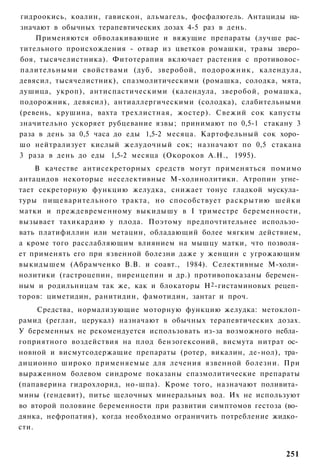 гидроокись, коалин, гавискон, альмагель, фосфалюгель. Антациды на­
значают в обычных терапевтических дозах 4-5 раз в день.
    Применяются обволакивающие и вяжущие препараты (лучше рас­
тительного происхождения - отвар из цветков ромашки, травы зверо­
боя, тысячелистника). Фитотерапия включает растения с противовос­
палительными свойствами (дуб, зверобой, подорожник, календула,
девясил, тысячелистник), спазмолитическими (ромашка, солодка, мята,
душица, укроп), антиспастическими (календула, зверобой, ромашка,
подорожник, девясил), антиаллергическими (солодка), слабительными
(ревень, крушина, вахта трехлистная, жостер). Свежий сок капусты
значительно ускоряет рубцевание язвы; принимают по 0,5-1 стакану 3
раза в день за 0,5 часа до еды 1,5-2 месяца. Картофельный сок хоро­
шо нейтрализует кислый желудочный сок; назначают по 0,5 стакана
3 раза в день до еды 1,5-2 месяца (Окороков А.Н., 1995).
    В качестве антисекреторных средств могут применяться помимо
антацидов некоторые неселективные М-холинолитики. Атропин угне­
тает секреторную функцию желудка, снижает тонус гладкой мускула­
туры пищеварительного тракта, но способствует раскрытию шейки
матки и преждевременному выкидышу в I триместре беременности,
вызывает тахикардию у плода. Поэтому предпочтительнее использо­
вать платифиллин или метацин, обладающий более мягким действием,
а кроме того расслабляющим влиянием на мышцу матки, что позволя­
ет применять его при язвенной болезни даже у женщин с угрожающим
выкидышем (Абрамченко В.В. и соавт., 1984). Селективные М-холи­
нолитики (гастроцепин, пиренцепин и др.) противопоказаны беремен­
ным и родильницам так же, как и блокаторы Н 2 -гистаминовых рецеп­
торов: циметидин, ранитидин, фамотидин, зантаг и проч.
     Средства, нормализующие моторную функцию желудка: метоклоп-
рамид (реглан, церукал) назначают в обычных терапевтических дозах.
У беременных не рекомендуется использовать из-за возможного небла­
гоприятного воздействия на плод бензогексоний, висмута нитрат ос­
новной и висмутсодержащие препараты (ротер, викалин, де-нол), тра­
диционно широко применяемые для лечения язвенной болезни. При
выраженном болевом синдроме показаны спазмолитические препараты
(папаверина гидрохлорид, но-шпа). Кроме того, назначают поливита­
мины (гендевит), питье щелочных минеральных вод. Их не используют
во второй половине беременности при развитии симптомов гестоза (во­
дянка, нефропатия), когда необходимо ограничить потребление жидко­
сти.


                                                               251
 