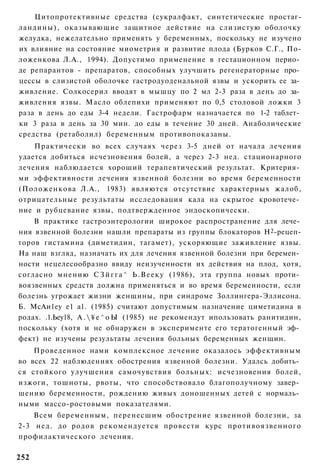 Цитопротективные средства (сукралфакт, синтетические простаг-
ландины), оказывающие защитное действие на слизистую оболочку
желудка, нежелательно применять у беременных, поскольку не изучено
их влияние на состояние миометрия и развитие плода (Бурков С.Г., По-
ложенкова Л.А., 1994). Допустимо применение в гестационном перио­
де репарантов - препаратов, способных улучшить регенераторные про­
цессы в слизистой оболочке гастродуоденальной язвы и ускорить ее за­
живление. Солкосерил вводят в мышцу по 2 мл 2-3 раза в день до за­
живления язвы. Масло облепихи применяют по 0,5 столовой ложки 3
раза в день до еды 3-4 недели. Гастрофарм назначается по 1-2 таблет­
ки 3 раза в день за 30 мин. до еды в течение 30 дней. Анаболические
средства (ретаболил) беременным противопоказаны.
    Практически во всех случаях через 3-5 дней от начала лечения
удается добиться исчезновения болей, а через 2-3 нед. стационарного
лечения наблюдается хороший терапевтический результат. Критерия­
ми эффективности лечения язвенной болезни во время беременности
(Положенкова Л.А., 1983) являются отсутствие характерных жалоб,
отрицательные результаты исследовация кала на скрытое кровотече­
ние и рубцевание язвы, подтвержденное эндоскопически.
    В практике гастроэнтерологии широкое распространение для лече­
ния язвенной болезни нашли препараты из группы блокаторов Н2-рецеп-
торов гистамина (диметидин, тагамет), ускоряющие заживление язвы.
На наш взгляд, назначать их для лечения язвенной болезни при беремен­
ности нецелесообразно ввиду неизученности их действия на плод, хотя,
согласно мнению С З й г г а ^ Ь . В е е к у (1986), эта группа новых проти­
воязвенных средств должна применяться и во время беременности, если
болезнь угрожает жизни женщины, при синдроме Золлингера-Эллисона.
Б. МсАи1еу е1 а1. (1985) считают допустимым назначение циметидина в
родах. .1.Ьеу18, А .  ¥ е ^ о Ы (1985) не рекомендут ипользовать ранитидин,
поскольку (хотя и не обнаружен в эксперименте его тератогенный эф­
фект) не изучены результаты лечения больных беременных женщин.
    Проведенное нами комплексное лечение оказалось эффективным
во всех 22 наблюдениях обострения язвенной болезни. Удалсь добить­
ся стойкого улучшения самочувствия больных: исчезновения болей,
изжоги, тошноты, рвоты, что способствовало благополучному завер­
шению беременности, рождению живых доношенных детей с нормаль­
ными массо-ростовыми показателями.
    Всем беременным, перенесшим обострение язвенной болезни, за
2-3 нед. до родов рекомендуется провести курс противоязвенного
профилактического лечения.

252
 