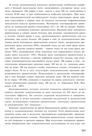 В случае возникновения язвенного кровотечения необходимо освобо­
дить у больной дыхательные пути; канюлировать клулярные вены; если
пульс превышает 100 ударов в мин., ввести в вену 500 мл полиглюкина в
течение 50-60 мин. и при необходимости инфузию повторить. При нали­
чии гемодинамической нестабильности начать переливание крови (уро­
вень гемоглобина в первые часы не является достаточно информативным
показателем тяжести кровотечения). Повторные гемотрансфузии прово­
дятся до повышения уровня гемоглобина (10 г на 100 мл крови). Особен­
но опасны повторные язвенные кровотечения. Высокий риск повторного
кровотечения и смерти имеют больные при наличии: одновременно рвоты
и мелены, свежей крови в кале, продолжающемся кровотечении или его
рецидиве, при пульсе больше 100 ударов в мин. К эндоскопическим при­
знакам риска повторного кровотечения относят такие: артериальное кро­
вотечение (риск достигает 90%), видимый сосуд на дне язвы (риск дости­
гает 90%), наличие свежего тромба - черная точка на дне язвы (риск дос­
тигает 30%), расширенные вены пищевода или кардиального отдела же­
лудка (риск достигает 10%). Низкий риск повторного кровотечения и
смерти имеют больные: с рвотой кофейной гущей без мелены, при отсут­
ствии гемодинамических расстройств (пульс менее 100 ударов в мин., си­
столическое артериальное давление выше 100 мм рт. ст., венозное давле­
ние не ниже 100 мм водного столба, конечности теплые, потливости нет,
диурез более 30 мл в час), отсутствуют эндоскопические признаки про­
должающегося кровотечения. Показаниями к проведению гемотрансфу­
зии у этих больных служат: венозное давление ниже 100 мм водного стол­
ба (в норме 120-150), холодные и влажные на ощупь конечности, систоли­
ческое артериальное давление ниже 100 мм рт. ст. (Григорьев П.Я., Яко-
венко А . В , 1997).
    Консервативным методом лечения язвенного кровотечения может
служить введение соматостатина (в вену капельно по 250 мкг/ч до на­
ступления эффекта). Он угнетает секрецию желудочного и панкреати­
ческого сока и резко усиливает секрецию желудочной и дуоденальной
слизи, останавливает язвенное кровотечение, уменьшает кровотечение
из расширенных вен пищевода.
    Язвенное кровотечение во время беременности требует срочной эндос­
копии и эндоскопических методов его лечения. Если кровотечение оста­
новилось (само или в результате предпринятых мероприятий), продолжа­
ется противоязвенное лечение. Рецидивы кровотечения служат показани­
ем для операции в срочном порядке. При отсугствии повторного кровоте­
чения обнаружение при эндоскопическом исследовании на дне язвы све-


                                                                   253
 