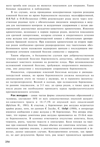 жего тромба или сосуда не является показанием для операции. Такие
больные нуждаются в наблюдении.
    В тех случаях, когда проводимая консервативная терапия рецидива
язвенной болезни во время беременности оказалась малоэффективной,
В.В.Чуб и О.И.Остапенко (1986) рекомендуют роды вести через есте­
ственные родовые пути с обязательным введением микрозонда в желу­
док для постоянного контроля за желудочным содержимым с целью сво­
евременной диагностики желудочно-кишечного кровотечения. Язвенное
кровотечение, возникшее в первом периоде родов, является показанием
для срочной лапоротомии, кесарева сечения и оперативного лечения
язвы желудка или двенадцатиперстной кишки с обязательным дрениро­
ванием брюшной полости. При язвенном кровотечении во втором пери­
оде родов необходимо срочное родоразрешение под тщательным обез­
боливанием путем наложения акушерских щипцов с последующим опе­
ративным лечением язвенной болезни совместно с хирургом.
    Таким образом, в большинстве случаев при доброкачественном
течении язвенной болезни беременность допустима, заболевание не
оказывает заметного влияния на развитие плода. При возникновении
осложнений язвенной болезни, требующих оперативного вмешатель­
ства, оно допустимо с последующим сохранением беременности.
    Пациентки, страдающие язвенной болезнью желудка и двенадца­
типерстной кишки, во время беременности д о л ж н ы находиться на
диспансерном учете не только у акушера, но и терапевта (желатель­
но гастроэнтеролога). Весной и осенью, при осложнении беременнос­
ти ранним токсикозом, за 2-3 нед. до срока родов, а также сразу же
после родов им н е о б х о д и м о проводить курсы п р о ф и л а к т и ч е с к о г о
противоязвенного лечения.
     Р а к желудка - самая частая форма злокачественных образований у
человека, составляет 50% от всех злокачественных опухолей желудоч­
но-кишечного тракта и 14-17,5% от опухолей всех л о к а л и з а ц и й
(8р1с1плп Н., 1981). К счастью, у беременных рак желудка встречается
крайне редко, хотя, по данным С 2ассЬе, С. 11е5р1 (1980), в литературе
имеются сообщения о раке желудка у 86 беременных. Эти авторы отме­
чают, что первые симптомы рака желудка проявляются на 15-16-й неде­
ле беременности. В клинике отмечаются отсутствие аппетита, боли,
тошнота, рвота, чувство тяжести в эпигастрии. Боли похожи на тако­
вые при язвенной болезни. Однако обычно все симптомы нечеткие, кли-
ниическая картина смазана, а диагностика становится возможной в тя­
желых, далеко зашедших случаях. Консервативное лечение, как прави­
ло, не дает результатов. Кроме того, рак может проявляться кровавой


254
 