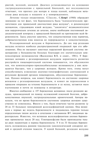 рвотой, меленой, анемией. Диагноз устанавливается на основании
г а с т р о д у о д е н о с к о п и и с прицельной б и о п с и е й , все и с с л е д о в а т е л и
отмечают, что прогноз для матери и плода плохой, наблюдали мета­
стазы рака желудка в плаценте и у новорожденного.
       Лечение только оперативное. С 2 а с с п е , С.Кевр1 (1980) обращают
внимание на тот факт, что беременность была "психологическим пре­
пятствием для правильной диагностики рака желудка", и рекомендуют
женщинам, страдающим язвой желудка, "закончить" медикаментозное
или хирургическое лечение до зачатия, иначе необходим постоянный эн­
доскопический контроль с прицельной биопсией на протяжении всей бе­
ременности. Здесь уместно заметить, что злокачественная язва первична,
доброкачественная язва никогда не перерождается в злокачественную.
    Р е з е ц и р о в а н н ы й желудок и беременность. До сих пор резекция
желудка остается наиболее распространенной операцией при его забо­
леваниях. Она не вызывает заметных нарушений функций системы пи­
щеварения у большинства больных благодаря его значительным ком­
пенсаторным возможностям (Василенко В.Х. и соавт., 1981). У бере­
менных женщин с резецированным желудком вероятность развития
расстройств пищеварительной системы повышается, это обусловлено
тем, что компенсаторно-приспособительные возможности у них исто­
щаются быстрее, чем у здоровых женщин. Кроме того, этому могут
способствовать изменения анатомо-топографических соотношений и
регуляции функций органов пищеварения, обусловленные беременнос­
тью. Однако вопросы, как влияет беременность на состояние здоровья
женщины с резецированным желудком, и влияет ли перенесенная в
прошлом операция на течение беременности и ее исход, остаются мало
изученными и почти не освещены в литературе.
    Имеется сообщение о 157 беременных женщинах после резекции же­
лудка, произведенной по поводу осложнений язвенной болезни, добро­
качественных опухолей, гастродуоденальных кровотечений. Авторы по­
казали, что во время беременности состояние здоровья женщин суще­
ственно не изменялось. Вместе с тем, было отмечено частое развитие (у
20 из 33 больных) гипохромной железодефицитной анемии. Она возни­
кала с первых же недель беременности и поддавалась терапии только
определенным типом железа в сочетании с витамином В12, вводимым па­
рентерально. Известно, что истинная железодефицитная анемия беремен­
ных проявляется после 20 нед. Гемотрансфузии были произведены толь­
ко двум пациенткам в период беременности. У 6 из 33 больных беремен­
ность осложнилась ранним токсикозом (диспепсический синдром) лег­
кой и средней степени тяжести. У одной больной, резекция желудка


                                                                                            255
 