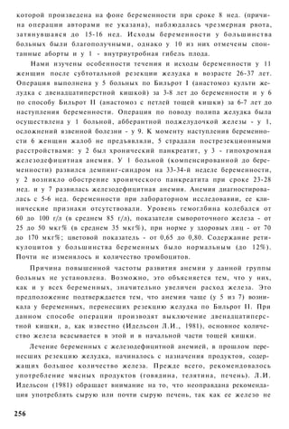 которой произведена на фоне беременности при сроке 8 нед. (причи­
на операции авторами не указана), наблюдалась чрезмерная рвота,
з а т я н у в ш а я с я до 15-16 нед. И с х о д ы беременности у б о л ь ш и н с т в а
больных были благополучными, однако у 10 из них отмечены спон­
танные аборты и у 1 - внутриутробная гибель плода.
    Нами изучены особенности течения и исходы беременности у 11
женщин после субтотальной резекции желудка в возрасте 26-37 лет.
Операция выполнена у 5 больных по Бильрот I (анастомоз культи же­
лудка с двенадцатиперстной кишкой) за 3-8 лет до беременности и у 6
по способу Бильрот II (анастомоз с петлей тощей кишки) за 6-7 лет до
наступления беременности. Операция по поводу полипа желудка была
осуществлена у 1 больной, абберантной поджелудочкой железы - у 1,
осложнений язвенной болезни - у 9. К моменту наступления беременно­
сти 6 женщин жалоб не предъявляли, 5 страдали пострезекционными
расстройствами: у 2 был хронический панкреатит, у 3 - гипохромная
железодефицитная анемия. У 1 больной (компенсированной до бере­
менности) развился демпинг-синдром на 33-34-й неделе беременности,
у 2 возникло обострение хронического панкреатита при сроке 23-28
нед. и у 7 развилась железодефицитная анемия. Анемия диагностирова­
лась с 5-6 нед. беременности при лабораторном исследовавии, ее кли­
нические признаки отсутствовали. Уровень гемоглбина колебался от
60 до 100 г/л (в среднем 85 г/л), показатели сывороточного железа - от
25 до 50 мкг% (в среднем 35 мкг%), при норме у здоровых лиц - от 70
до 170 мкг%; цветовой показатель - от 0,65 до 0,80. Содержание рети-
кулоцитов у большинства беременных было нормальным (до 12%).
Почти не изменялось и количество тромбоцитов.
    Причина повышенной частоты развития анемии у данной группы
больных не установлена. Возможно, это объясняется тем, что у них,
как и у всех беременных, значительно увеличен расход железа. Это
предположение подтверждается тем, что анемия чаще (у 5 из 7) возни­
кала у беременных, перенесших резекцию желудка по Бильрот II. При
данном способе операции производят выключение двенадцатиперс­
тной кишки, а, как известно (Идельсон Л.И., 1981), основное количе­
ство железа всасывается в этой и в начальной части тощей кишки.
   Лечение беременных с железодефицитной анемией, в прошлом пере­
несших резекцию желудка, начиналось с назначения продуктов, содер­
жащих большое количество железа. Прежде всего, рекомендовалось
употребление мясных продуктов (говядина, телятина, печень). Л.И.
Идельсон (1981) обращает внимание на то, что неоправдана рекоменда­
ция употреблять сырую или почти сырую печень, так как ее железо не

256
 