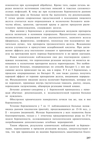 изменяется при кулинарной обработке. Кроме того, сырая печень не­
редко является источником глистных инвазий и тяжелых сальмонел-
лезных инфекций. К тому же при осложнении беременности ранним
токсикозом вряд ли больные могли бы выполнить эту рекомендацию.
С точки зрения современных представлений о всасывании пищевого
железа считается мало оправданным и назначение большого коли­
чества яблок, гранатов, гречневой крупы и других продуктов расти­
тельного происхождения, содержащих железо.
    При анемии у беременных с резецированным желудком препараты
железа назначали в основном перорально. Предпочтение отдавалось
медикаментам, содержащим соли двухвалентного, закисного железа
(феррокаль, ферроплекс, конферон), поскольку они всасываются зна­
чительно лучше, чем препараты трехвалентного железа. Всасывание
железа улучшается в присутствии аскорбиновой кислоты. При дости­
жении эффекта дозу постепенно снижают и принимают препараты же­
леза на протяжении всего периода беременности и во время лактации.
    Наши клинические н а б л ю д е н и я еше раз подтвердили сущест­
вующее положение, что перенесенная резекция желудка не является ос­
нованием к назначению препаратов железа парентерально. Это особен­
но касается больных, оперированных по способу Бильрот I, у них вса­
сывание железа происходит так же, как в норме. У 4 из 5 беременных, в
прошлом оперированных по Бильрот II, нам также удалось получить
хороший эффект от терапии препаратами железа, вводимыми перораль­
но. Инъекционное введение железа назначают беременным, которые его
не переносят, принимая внутрь (мучительная тошната, рвота), лицам,
перенесшим гастрэктомию, обширную резекцию тонкой кишки.
   Лечение демпинг-синдрома у 1 беременной проводилось с помо­
щью обычных рекомендаций, в медикаментозной терапии больная
не нуждалась.
    Обострение хронического панкреатита лечили так же, как и вне
беременности.
    Течение беременности у 7 из 11 наблюдавшихся больных ослож­
нилось ранним токсикозом (рвотой), продолжавшимся до 15-16 нед., у
2 - поздним (водянкой). Исходы беременности у всех пациенток были
благоприятными, только у 1 отмечены преждевременные роды на 37-й
неделе беременности, осложнившиеся патологическим кровотечением,
потребовавшим дополнительных лечебных мероприятий.
    Таким образом, результаты клинических наблюдений за беремен­
ными, перенесшими в прошлом резекцию желудка, свидетельствуют о
том, что при правильном их ведении беременность заканчивается благо-

                                                                 257
 