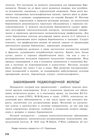 получно. Это состояние не является показанием для прерывания бере­
менности. Однако на ее фоне могут развиться впервые или усугубить­
ся осложнения, связанные с перенесенной операцией. Чаще всего воз­
никает гипохромная железодефицитная анемия, причем риск ее разви­
тия больше у женщин, оперированных по способу Бильрот II. Поэтому
женщинам, перенесшим в прошлом резекцию желудка, до наступления
беременности рекомендуется тщательно обследоваться у терапевта (га­
строэнтеролога). С момента наступления беременности следует прово­
дить регулярный гематологический контроль, позволяющий своевре­
менно и правильно организовать антианемическую профилактику. Для
этого беременным показан регулярный прием железа (1-2 таблетки в
день) на протяжении всего периода беременности и лактации. Следует
отметить, что профилактика анемии во многом зависит от организации
диетического режима беременных, перенесших операцию.
      Целесообразно включать в пищу достаточное количество овощей
и фруктов, содержащих аскорбиновую кислоту. Кроме того, белки
л у ч ш е д а в а т ь в х о р о ш о о б р а б о т а н н о м в и д е , т а к как у л и ц с
резецированным желудком нарушено желудочное пищеварение. Ведь
процесс пищеварения в нем в основном заключается в подготовке бел­
ков к полному их п е р е в а р и в а н и ю в к и ш е ч н и к е . П и т а н и е д о л ж н о
быть дробным (не менее 5 раз в день). При развитии послерезекцио-
нных осложнений и анемии, не поддающейся амбулаторному лечению
препаратами железа, беременную следует госпитализировать.


        ЗАБОЛЕВАНИЯ ПОДЖЕЛУДОЧНОЙ ЖЕЛЕЗЫ 3
    Панкреатит (острый или хронический) - наиболее тяжелая пато­
логия органов пищеварения. Если в недалеком прошлом это заболе­
вание встречалось редко, то в настоящее время, по мнению В.С.Са­
вельева и соавт.(1983), М.И.Кузина и соавт. (1985), отмечается не­
уклонный рост заболеваемости, в том числе среди лиц молодого воз­
раста, увеличение его деструктивных форм. Несмотря на достигну­
тые успехи в диагностике и лечении панкреатитов, до сих пор еще
много нерешенных вопросов, особенно в отношении острого панкре­
атита у женщин в период беременности.
    О с т р ы й п а н к р е а т и т - сложное полиэтиологическое заболевание,
характеризующееся воспалительно-деструктивными изменениями под­
желудочной железы. В 1818 году W.Shmitt, F.Wein сообщили об ост-


      Раздел написан совместно с С.Г.Бурковым.


258
 