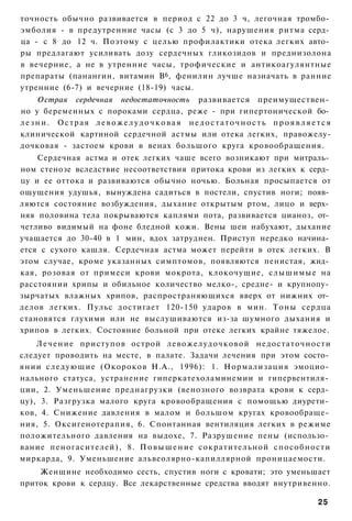 точность обычно развивается в период с 22 до 3 ч, легочная тромбо­
эмболия - в предутренние часы (с 3 до 5 ч), нарушения ритма серд­
ца - с 8 до 12 ч. Поэтому с целью профилактики отека легких авто­
ры предлагают усиливать дозу сердечных гликозидов и преднизолона
в вечерние, а не в утренние часы, трофические и антикоагулянтные
препараты (панангин, витамин В6, фенилин лучше назначать в ранние
утренние (6-7) и вечерние (18-19) часы.
    Острая сердечная недостаточность развивается преимуществен­
но у беременных с пороками сердца, реже - при гипертонической бо­
лезни. Острая левожелудочковая недостаточность проявляется
клинической картиной сердечной астмы или отека легких, правожелу-
дочковая - застоем крови в венах большого круга кровообращения.
    Сердечная астма и отек легких чаше всего возникают при митраль­
ном стенозе вследствие несоответствия притока крови из легких к серд­
цу и ее оттока и развиваются обычно ночью. Больная просыпается от
ощущения удушья, вынуждена садиться в постели, спустив ноги; появ­
ляются состояние возбуждения, дыхание открытым ртом, лицо и верх­
няя половина тела покрываются каплями пота, развивается цианоз, от­
четливо видимый на фоне бледной кожи. Вены шеи набухают, дыхание
учащается до 30-40 в 1 мин, вдох затруднен. Приступ нередко начина­
ется с сухого кашля. Сердечная астма может перейти в отек легких. В
этом случае, кроме указанных симптомов, появляются пенистая, жид­
кая, розовая от примеси крови мокрота, клокочущие, слышимые на
расстоянии хрипы и обильное количество мелко-, средне- и крупнопу­
зырчатых влажных хрипов, распространяющихся вверх от нижних от­
делов легких. Пульс достигает 120-150 ударов в мин. Тоны сердца
становятся глухими или не выслушиваются из-за шумного дыхания и
хрипов в легких. Состояние больной при отеке легких крайне тяжелое.
    Л е ч е н и е приступов острой левожелудочковой недостаточности
следует проводить на месте, в палате. Задачи лечения при этом состо­
янии с л е д у ю щ и е (Окороков Н.А., 1996): 1. Нормализация эмоцио­
нального статуса, устранение гиперкатехоламинемии и гипервентиля­
ции, 2. Уменьшение преднагрузки (венозного возврата крови к серд­
цу), 3. Разгрузка малого круга кровообращения с помощью диурети­
ков, 4. Снижение давления в малом и большом кругах кровообраще­
ния, 5. Оксигенотерапия, 6. Спонтанная вентиляция легких в режиме
положительного давления на выдохе, 7. Разрушение пены (использо­
вание пеногасителей), 8. П о в ы ш е н и е сократительной способности
миркарда, 9. Уменьшение альвеолярно-капиллярной проницаемости.
    Женщине необходимо сесть, спустив ноги с кровати; это уменьшает
приток крови к сердцу. Все лекарственные средства вводят внутривенно.

                                                                  25
 
