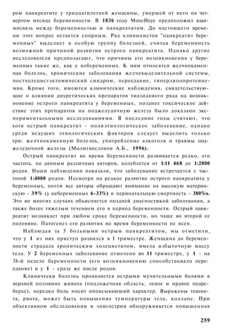 ром панкреатите у тридцатилетней женщины, умершей от него на чет­
вертом месяце беременности. В 1836 году МопсНеуе предположил взаи­
мосвязь между беременностью и панкреатитом. До настоящего време­
ни этот вопрос остается спорным. Ряд клиницистов "панкреатит бере­
менных" выделяет в особую группу болезней, считая беременность
возможной причиной развития острого панкреатита. Однако другие
исследователи предполагают, что причины его возникновения у бере­
менных такие же, как у небеременных. К ним относятся желчнокамен­
ная болезнь, хронические заболевания желчевыделительной системы,
постхолецистэктомический синдром, переедание, гиперлипопротеине-
мия. Кроме того, имеются клинические наблюдения, свидетельствую­
щие о влиянии диуретических препаратов тиазидового ряда на возник­
новение острого панкреатита у беременных, позднее токсическое дей­
ствие этих препаратов на поджелудочную железу было доказано экс­
периментальными исследованиями. В последние годы считают, что
хотя острый панкреатит - полиэтиологическое заболевание, однако
среди ведущих этиологических факторов следует выделить только
три: желчнокаменную болезнь, употребление алкоголя и травмы под­
желудочной железы (Молитвословов А.Б., 1996).
    Острый панкреатит во время беременности развивается редко, его
частота, по данным различных авторов, колеблется от 1:11 468 до 1:2800
родов. Наши наблюдения показали, что заболевание встречается с час­
тотой 1:4000 родов. Несмотря на редкое развитие острого панкреатита у
беременных, почти все авторы обращают внимание на высокую материн­
скую - 3 9 % (у небеременных 6-33%) и перинатальную смертность - 380%о.
Это во многих случаях объясняется поздней диагностикой заболевания, а
также более тяжелым течением его в период беременности. Острый панк­
реатит возникает при любом сроке беременности, но чаще во второй ее
половине. Патогенез его развития во время беременности не ясен.
    Наблюдая за 5 больными острым панкреатитом, мы отметили,
что у 1 из них приступ развился в I триместре. Женщина до беремен­
ности страдала хроническим холециститом, имела избыточную массу
тела. У 2 беременных заболевание отмечено во 11 триместре, у 1 - на
38-й неделе беременности (его возникновению способствовало пере­
едание) и у 1 - сразу же после родов.
    Клинически болезнь проявляется острыми мучительными болями в
верхней половине живота (подложечная область, левое и правое подре­
берье), нередко боль носит опоясывающий характер. Выражены тошно­
та, рвота, может быть повышение температуры тела, коллапс. При
объективном обследовании в эпигастрии обнаруживается повышенная

                                                                   259
 
