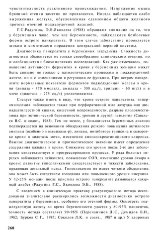 чувствительность реактивного происхождения. Напряжение м ы ш ц
брюшной стенки заметно не проявляется. Иногда наблюдается слабо
выраженная желтуха, обусловленная сдавлением общего желчного
протока отечной поджелудочной железой.
    Г.С.Радугина, Э.В.Яковлева (1988) обращают внимание на то, что
у беременных чаще, чем вне беременности, наблюдаются безболевые
формы острого панкреатита. В этом случае заболевание проявляется
шоком и симптомами поражения центральной нервной системы.
    Диагностика панкреатита у беременных затруднена. Сложность ди­
агностики объясняется не только своеобразием клинического течения, но
и особенностями биохимических исследоваций. Как уже отмечалось, по­
вышение активности ферментов в крови у беременных женщин может
быть связано не только с патологическим процессом в поджелудочной
железе, но и с изменениями в регуляции ее функции. При остром панкре­
атите нормальные показатели ферментов поджелудочной железы в кро­
ви (липаза - 470 ммоль/л, амилаза - 300 ед./л, трипсин - 60 нг/л) и в
моче (диастаза - 275 ед./ч) увеличиваются.
    Следует также иметь в виду, что кроме острого панкреатита, гипер-
амилаземия наблюдается также при перфоративной язве желудка или две­
надцатиперстной кишки, кишечной непроходимости, разрыве плодовмести-
лища при эктопической беременности, уремии и другой патологии (Савель­
ев B.C. и соавт., 1983). Тем не менее, у большинства беременных диагноз
подтверждается на основании обнаружения резкого повышения активности
амилазы (особенно изоамилазы-р), липазы, ингибитора трипсина в сыворот­
ке крови и диастазы мочи, изменения амилазокреатининового клиренса.
Важное диагностическое и прогностическое значение имеет определение
содержания кальция в крови. Снижение его уровня после 2-го дня заболе­
вания свидетельствует о прогрессировании процесса. У ряда больных не­
редко наблюдается лейкоцтоз, повышение СОЭ, изменение уровня сахара в
крови: развитие гипергликемии свидетельствует о тяжести заболевания,
предвещая летальный исход. Гипогликемия не имеет четкого объяснения;
она может быть следствием голодания или повышенного уровня инсулина.
У 12-25% женщин после приступа острого панкреатита развивается сахар­
ный диабет (Радугина Г.С., Яковлева Э.Б., 1988).
    С введением в клиническую практику ультразвукового метода иссле­
дования значительно расширились возможности диагностики острого
панкреатита у беременных, особенно его отечной формы. Осмотреть под­
желудочную железу во время беременности удается у 80-93% пациенток,
точность метода составляет 90-98% (Персианинов Л . С , Демидов В.Н.,
1982; Бурков С Г., 1987; Соколов Л.К. и соавт., 1987 и др.) У здоровых

260
 