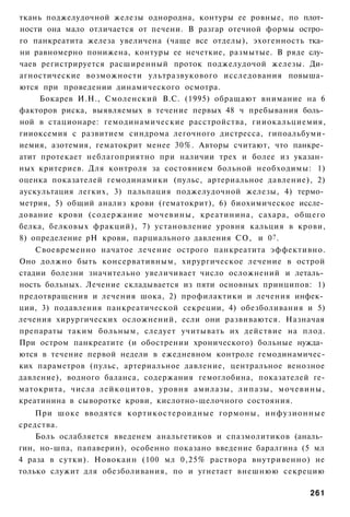 ткань поджелудочной железы однородна, контуры ее ровные, по плот­
ности она мало отличается от печени. В разгар отечной формы остро­
го панкреатита железа увеличена (чаще все отделы), эхогенность тка­
ни равномерно понижена, контуры ее нечеткие, размытые. В ряде слу­
чаев регистрируется расширенный проток поджелудочой железы. Ди­
агностические возможности ультразвукового исследования повыша­
ются при проведении динамического осмотра.
     Бокарев И.Н., Смоленский B.C. (1995) обращают внимание на 6
факторов риска, выявляемых в течение первых 48 ч пребывания боль­
ной в стационаре: гемодинамические расстройства, гииокальциемия,
гииоксемия с развитием синдрома легочного дистресса, гипоальбуми-
иемия, азотемия, гематокрит менее 30%. Авторы считают, что панкре­
атит протекает неблагоприятно при наличии трех и более из указан­
ных критериев. Для контроля за состоянием больной необходимы: 1)
оценка показателей гемодинамики (пульс, артериальное давление), 2)
аускультация легких, 3) пальпация поджелудочной железы, 4) термо­
метрия, 5) общий анализ крови (гематокрит), 6) биохимическое иссле­
дование крови (содержание мочевины, креатинина, сахара, общего
белка, белковых фракций), 7) установление уровня кальция в крови,
8) определение рН крови, парциального давления СО, и 0 ? .
    Своевременно начатое лечение острого панкреатита эффективно.
Оно должно быть консервативным, хирургическое лечение в острой
стадии болезни значительно увеличивает число осложнений и леталь­
ность больных. Лечение складывается из пяти основных принципов: 1)
предотвращения и лечения шока, 2) профилактики и лечения инфек­
ции, 3) подавления панкреатической секреции, 4) обезболивания и 5)
лечения хирургических осложнений, если они развиваются. Назначая
препараты таким больным, следует учитывать их действие на плод.
При остром панкреатите (и обострении хронического) больные нужда­
ются в течение первой недели в ежедневном контроле гемодинамичес-
ких параметров (пульс, артериальное давление, центральное венозное
давление), водного баланса, содержания гемоглобина, показателей ге-
матокрита, числа лейкоцитов, уровня амилазы, липазы, мочевины,
креатинина в сыворотке крови, кислотно-щелочного состояния.
    При шоке вводятся кортикостероидные гормоны, инфузионные
средства.
    Боль ослабляется введенем анальгетиков и спазмолитиков (аналь­
гин, но-шпа, папаверин), особенно показано введение баралгина (5 мл
4 раза в сутки). Новокаин (100 мл 0,25% раствора внутривенно) не
только служит для обезболивания, по и угнетает внешнюю секрецию

                                                               261
 