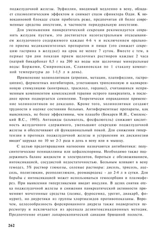 поджелудочной железы. Эуфиллин, вводимый медленно в вену, облада­
ет спазмолитическим эффектом и снимает спазм сфинктера Одди. К но­
вокаиновой блокаде стали прибегать реже, предпочитая ей более совре­
менные средства анестезии, в частности перидуральную анестезию.
    Для уменьшения панкреатической секреции рекомендуется сохра­
нять желудок пустым, это достигается назогастральным отсасывани­
ем желудочного содержимого каждые 4-6 ч и исключением орально­
го приема медикаментозных препаратов и пищи (это снижает секре­
цию гастрина в желудке) на срок не менее 7 суток. Вместе с тем, в
первые три дня показан прием щелочных растворов каждые 2 часа
(натрий бикарбонат 0,5 г на 200 мл воды или щелочные минеральные
воды: Боржоми, С м и р н о в с к а я , Славяновская по 1 стакану комнат­
ной температуры до 1-1,5 л в день).
    Применение холинолитиков (атропин, метацин, платифиллин, гастро-
ципин), ферментных ингибиторов, угнетающих трипсиновую и каликреи-
новую стимуляцию (контрикал, трасилол, гордокс), считавшихся непри-
менным компонентом комплексной терапии острого панкреатита, в после­
днее время подвергается сомнению. Теоретически оправданное примене­
ние холинолитиков не доказано. Кроме того, холинолитики создают
трудности в оценке состояния больных. Антиферментные препараты, как
выяснилось, не более эффективны, чем плацебо (Бокарев И.Н., Смоленс­
кий B.C., 1995). Антациды (альмагель, фосфалюгель) снижают кислот­
ность желудочного сдержимого, уменьшают секрецию поджелудочной
железы и обеспечивают ей функциональный покой. Для снижения гипер­
тензии в протоках поджелудочной железы и устранения их дискинезии
вводят' церукал по 10 мг 2-3 раза в день в вену или в мышцу.
     С целью предотвращения нагноения назначаются антибиотики: полу­
синтетические пенициллины или цефалоспорины. Необходимо также под­
держивать баланс жидкости и электролитов, бороться с обезвоживанием,
интоксикацией, сосудистой недостаточностью. Больным вливают в вену
гемодез, 5% раствор глюкозы, солевые растворы: дисоль, трисоль, аце-
соль, полиглюкин, реополиглюкон, реомакродекс - до 2-4 л в сутки. Для
борьбы с интоксикацией может использоваться гемосорбция и плазмафе-
рез. При выявлении гипергликемии вводят инсулин. В целях снятия оте­
ка поджелудочной железы и снижения панкреатической активности при­
меняют мочегонные средства (лазикс, фуросемид, урегит, диакарб, фо-
нурит), но диуретики из группы хлортиазидов противопоказаны. Впро­
чем, целесообразность форсированного диуреза также подвергается пе­
ресмотру и исключается из арсенала дезинтоксикационных методик.
Предпочтение отдают лапароскопической санации брюшной полости.


262
 