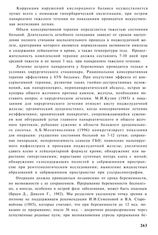 К о р р е к ц и я нарушений к и с л о р о д н о г о баланса о с у щ е с т в л я е т с я
лучше всего с помощью гипербарической оксигенации, при остром
панкреатите тяжелого течения по показаниям проводится искусствен­
ная вентиляция легких.
    Объем консервативной терапии определяется тяжестью состояния
больной. Длительность лечебного голодания зависит от сроков наступ­
ления полного стихания воспалительного процесса в поджелудочной же­
лезе, критериями которого являются нормализация активности амилазы
и содержания лейкоцитов в крови, а также температуры тела. Продол­
жительность комплексной терапии должна составлять 7-10 дней при
средней тяжести и не менее 3 нед. при панкреатите тяжелого течения.
    Лечение острого панкреатита у беременных проводится только в
условиях хирургического стационара. Рациональная консервативная
терапия эффективна у 8 5 % больных. При отсутствии эффекта от кон­
сервативной терапии, развитии таких гнойно-деструктивных ослож­
нений, как панкреонекроз, перипанкреатический абсцесс, острая за­
купорка общего желчного протока камнем, желтуха, необходимо по­
ставить вопрос о хирургическом лечении. М.И.Кузин (1985) к пока­
заниям для хирургического лечения относит кисту поджелудочной
железы; органический дуоденостеноз, когда консервативное лечение
неэффективно; хронический панкреатит, сопровождающийся сужени­
ем или обтурацией устья главного панкреатического и общего желч­
ного протоков; рубцовое сужение в области большого дуоденально­
го сосочка. А . Б . М о л и т в о с л о в о в (1996) к о н к р е т и з и р у е т п о к а з а н и я
для операции: ухудшение состояния больной на 7-12 сутки; сохране­
ние лихорадки; непереносимость сеансов ГБО; появление пальпируе­
мого инфильтрата в проекции поджелудочной железы; увеличение
сдвига влево в лейкоцитарной формуле крови; обнаружение или на­
растание гипергликемии; нарастание суточных потерь азота с мочой;
обнаружение газосодержащих полостей в забрюшинном простран­
стве при рентгенологическом исследовании; выявление жидкостных
образований в забрюшинном пространстве при ультрасонографии.
    Операция должна проводиться независимо от срока беременности,
по возможности с ее сохранением. Прерывание беременности бесполез­
но, а иногда, особенно в острой фазе заболевания, может быть опасным
(Браун Д., Диксон Г., 1982). Мы разделяем указанную точку зрения и
поэтому не поддерживаем рекомендации И.И.Семеновой и В.А. Старо­
войтова (1985), которые считают, что при беременности до 12 нед. по­
казано ее прерывание; после 36 нед. - досрочное родоразрешение через
естественные родовые пути; при возникновении угрозы прерывания бе-

                                                                                            263
 