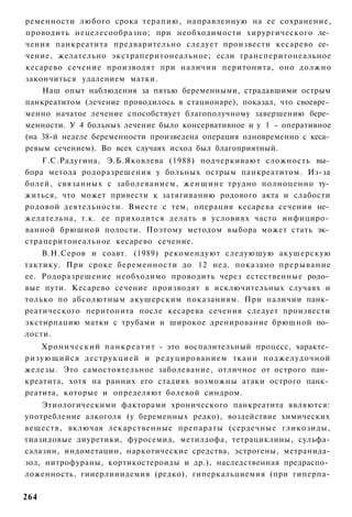 ременности любого срока терапию, направленную на ее сохранение,
проводить нецелесообразно; при необходимости хирургического ле­
чения панкреатита предварительно следует произвести кесарево се­
чение, желательно экстраперитонеальное; если трансперитонеальное
кесарево сечение производят при наличии перитонита, оно должно
закончиться удалением матки.
    Наш опыт наблюдения за пятью беременными, страдавшими острым
панкреатитом (лечение проводилось в стационаре), показал, что своевре­
менно начатое лечение способствует благополучному завершению бере­
менности. У 4 больных лечение было консервативное и у 1 - оперативное
(на 38-й неделе беременности произведена операция одновременно с кеса­
ревым сечением). Во всех случаях исход был благоприятный.
    Г.С.Радугина, Э.Б.Яковлева (1988) подчеркивают сложность вы­
бора метода родоразрешения у больных острым панкреатитом. Из-за
болей, связанных с заболеванием, женщине трудно полноценно ту­
житься, что может привести к затягиванию родового акта и слабости
родовой деятельности. Вместе с тем, операция кесарева сечения не­
желательна, т.к. ее приходится делать в условиях часто инфициро­
ванной брюшной полости. Поэтому методом выбора может стать эк­
страперитонеальное кесарево сечение.
    В.Н.Серов и соавт. (1989) рекомендуют следующую акушерскую
тактику. При сроке беременности до 12 нед. показано прерывание
ее. Родоразрешение необходимо проводить через естественные родо­
вые пути. Кесарево сечение производят в исключительных случаях и
только по абсолютным акушерским показаниям. При наличии панк­
реатического перитонита после кесарева сечения следует произвести
экстирпацию матки с трубами и широкое дренирование брюшной по­
лости.
    Х р о н и ч е с к и й п а н к р е а т и т - это воспалительный процесс, характе­
ризующийся деструкцией и редуцированием ткани поджелудочной
железы. Это самостоятельное заболевание, отличное от острого пан­
креатита, хотя на ранних его стадиях возможны атаки острого панк­
реатита, которые и определяют болевой синдром.
    Этиологическими факторами хронического панкреатита являются:
употребление алкоголя (у беременных редко), воздействие химических
веществ, включая лекарственные препараты (сердечные гликозиды,
тиазидовые диуретики, фуросемид, метилдофа, тетрациклины, сульфа-
салазин, индометацин, наркотические средства, эстрогены, метранида-
зол, нитрофураны, кортикостероиды и др.), наследственная предраспо­
ложенность, гииерлииидемия (редко), гиперкальциемия (при гиперпа-

264
 