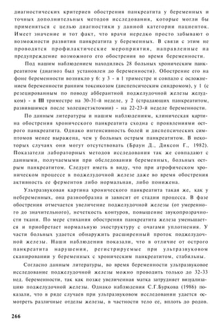 диагностических критериев обострения панкреатита у беременных и
точных дополнительных методов исследования, которые могли бы
применяться с целью диагностики у данной категории пациенток.
Имеет значение и тот факт, что врачи нередко просто забывают о
возможности развития панкреатита у беременных. В связи с этим не
проводятся профилактические мероприятия, направленные на
предупреждение возможного его обострения во время беременности.
    Под нашим наблюдением находились 28 больных хроническим панк­
реатитом (диагноз был установлен до беременности). Обострение его на
фоне беременности возникло у 6: у 3 - в 1 триместре и совпало с осложне­
нием беременности ранним токсикозом (диспепсическим синдромом), у 1 (с
резецированным по поводу абберантной поджелудочной железы желуд­
ком) - в III триместре на 30-31-й неделе, у 2 (страдающих панкреатитом,
развившимся после холецистэктомии) - на 22-23-й неделе беременности.
    По данным литературы и нашим наблюдениям, клиническая карти­
на обострения хронического панкреатита сходна с проявлениями ост­
рого панкреатита. Однако интенсивность болей и диспепсических сим­
птомов менее выражена, чем у больных острым панкреатитом. В неко­
торых случаях они могут отсутствовать (Браун Д., Диксон Г., 1982).
Показатели лабораторных методов исследования так же совпадают с
данными, получаемыми при обследовании беременных, больных ост­
рым панкреатитом. Следует иметь в виду, что при атрофическом хро­
ническом процессе в поджелудочной железе даже во время обострения
активность ее ферментов либо нормальная, либо понижена.
      Ультразвуковая картина хронического панкреатита такая же, как у
небеременных, она разнообразна и зависит от стадии процесса. В фазе
обострения отмечается увеличение поджелудочной железы (от умеренно­
го до значительного), нечеткость контуров, повышение звукопрозрачно-
сти ткани. По мере стихания обострения панкреатита железа уменьшает­
ся и приобретает нормальную эхоструктуру с очагами уплотнения. У
части больных удается обнаружить расширенный проток поджелудоч­
ной железы. Наши наблюдения показали, что в отличие от острого
п а н к р е а т и т а н а р у ш е н и я , р е г и с т р и р у е м ы е при у л ь т р а з в у к о в о м
сканировании у беременных с хроническим панкреатитом, стабильны.
    Согласно данным литературы, во время беременности ультразвуковое
исследование поджелудочной железы можно проводить только до 32-33
нед. беременности, так как позже увеличенная матка затрудняет визуализа­
цию поджелудочной железы. Однако наблюдения С.Г.Буркова (1986) по­
казали, что в ряде случаев при ультразвуковом исследовании удается ос­
мотреть различные отделы железы, в частности тело ее, вплоть до родов.

266
 