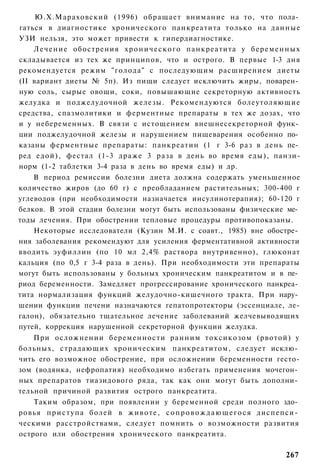 Ю.Х.Мараховский (1996) обращает внимание на то, что пола­
гаться в диагностике хронического панкреатита только на данные
УЗИ нельзя, это может привести к гипердиагностике.
    Л е ч е н и е обострения х р о н и ч е с к о г о панкреатита у б е р е м е н н ы х
складывается из тех же принципов, что и острого. В первые 1-3 дня
рекомендуется режим "голода" с последующим расширением диеты
(II вариант диеты № 5п). Из пищи следует исключить жиры, поварен­
ную соль, сырые овощи, соки, повышающие секреторную активность
желудка и поджелудочной железы. Рекомендуются болеутоляющие
средства, спазмолитики и ферментные препараты в тех же дозах, что
и у небеременных. В связи с истощением внешнесекреторной функ­
ции поджелудочной железы и нарушением пищеварения особенно по­
казаны ферментные препараты: панкреатин (1 г 3-6 раз в день пе­
ред едой), фестал (1-3 драже 3 раза в день во время еды), панзи-
норм (1-2 таблетки 3-4 раза в день во время еды) и др.
    В период ремиссии болезни диета должна содержать уменьшенное
количество жиров (до 60 г) с преобладанием растительных; 300-400 г
углеводов (при необходимости назначается инсулинотерапия); 60-120 г
белков. В этой стадии болезни могут быть использованы физические ме­
тоды лечения. При обострении тепловые процедуры противопоказаны.
    Некоторые исследователи (Кузин М.И. с соавт., 1985) вне обостре­
ния заболевания рекомендуют для усиления ферментативной активности
вводить эуфиллин (по 10 мл 2,4% раствора внутривенно), глюконат
кальция (по 0,5 г 3-4 раза в день). При необходимости эти препараты
могут быть использованы у больных хроническим панкреатитом и в пе­
риод беременности. Замедляет прогрессирование хронического панкреа­
тита нормализация функций желудочно-кишечного тракта. При нару­
шении функции печени назначаются гепатопротекторы (эссенциале, ле-
галон), обязательно тщательное лечение заболеваний желчевыводящих
путей, коррекция нарушенной секреторной функции желудка.
    При осложнении беременности ранним токсикозом (рвотой) у
больных, страдающих хроническим панкреатитом, следует исклю­
чить его возможное обострение, при осложнении беременности гесто-
зом (водянка, нефропатия) необходимо избегать применения мочегон­
ных препаратов тиазидового ряда, так как они могут быть дополни­
тельной причиной развития острого панкреатита.
    Таким образом, при появлении у беременной среди полного здо­
ровья п р и с т у п а болей в ж и в о т е , с о п р о в о ж д а ю щ е г о с я диспепси­
ческими расстройствами, следует помнить о возможности развития
острого или обострения хронического панкреатита.

                                                                                  267
 