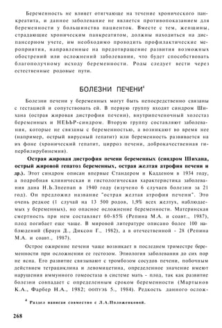 Беременность не влияет отягчающе на течение хронического пан­
креатита, и данное заболевание не является противопоказанием для
беременности у большинства пациенток. Вместе с тем, ж е н щ и н ы ,
страдающие хроническим панкреатитом, должны находиться на дис­
пансерном учете, им необходимо проводить профилактические ме­
роприятия, направленные на предотвращение развития возможных
обострений или осложнений заболевания, что будет способствовать
б л а г о п о л у ч н о м у исходу б е р е м е н н о с т и . Роды следует вести через
естественные родовые пути.


                                                                            4
                                       БОЛЕЗНИ ПЕЧЕНИ
    Болезни печени у беременных могут быть непосредственно связаны
с гестацией и сопутствовать ей. В первую группу входят синдром Ши­
хана (острая жировая дистрофия печени), внутрипеченочный холестаз
беременных и НЕЬЬР-синдром. Вторую группу составляют заболева­
ния, которые не связаны с беременностью, а возникают во время нее
(например, острый вирусный гепатит) или беременность развивается на
их фоне (хронический гепатит, цирроз печени, доброкачественная ги-
пербилирубинемия).
    Острая жировая дистрофия печени беременных (синдром Шихана,
острый жировой гепатоз беременных, острая желтая атрофия печени и
др.). Этот синдром описан впервые Стандером и Кадденом в 1934 году,
а подробная клиническая и гистологическая характеристика заболева­
ния дана Н.Ь.Зпеепап в 1940 году (изучено 6 случаев болезни за 21
год). Он предложил название "острая желтая атрофия печени". Это
очень редкое (1 случай на 13 500 родов, 1,9% всех желтух, наблюдае­
мых у беременных), но опасное осложнение беременности. Материнская
смертность при нем составляет 60-85% (Репина М.А. и соавт., 1987),
плод погибает еще чаще. В мировой литературе описано более 100 на­
блюдений (Браун Д., Диксон Г., 1982), а в отечественной - 28 (Репина
М.А. и соавт., 1987).
    Острое ожирение печени чаще возникает в последнем триместре бере­
менности при осложнении ее гестозом. Этиология заболевания до сих пор
не ясна. Его развитие связывают с тромбозом сосудов печени, побочным
действием тетрациклина и левомицетина, определенное значение имеют
нарушения иммунного гомеостаза в системе мать - плод, так как развитие
болезни совпадает с определенным сроком беременности (Мартынов
К.А., Фарбер Н.А., 1982; ООПУЭБ 5., 1984). Редкость данного ослож-

      4
          Раздел написан с о в м е с т н о с Л . А . П о л о ж е н к о в о й .


268
 