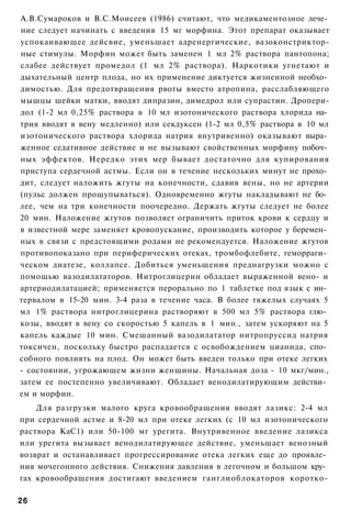 А.В.Сумароков и В.С.Моисеев (1986) считают, что медикаментозное лече­
ние следует начинать с введения 15 мг морфина. Этот препарат оказывает
успокаивающее дейсвие, уменьшает адренергические, вазоконстриктор-
ные стимулы. Морфин может быть заменен 1 мл 2% раствора пантопона;
слабее действует промедол (1 мл 2% раствора). Наркотики угнетают и
дыхательный центр плода, но их применение диктуется жизненной необхо­
димостью. Для предотвращения рвоты вместо атропина, расслабляющего
мышцы шейки матки, вводят дипразин, димедрол или супрастин. Дропери-
дол (1-2 мл 0,25% раствора в 10 мл изотонического раствора хлорида на­
трия вводят в вену медленно) или секдуксен (1-2 мл 0,5% раствора в 10 мл
изотонического раствора хлорида натрия внутривенно) оказывают выра­
женное седативное действие и не вызывают свойственных морфину побоч­
ных эффектов. Нередко этих мер бывает достаточно для купирования
приступа сердечной астмы. Если он в течение нескольких минут не прохо­
дит, следует наложить жгуты на конечности, сдавив вены, но не артерии
(пульс должен прощупываться). Одновременно жгуты накладывают не бо­
лее, чем на три конечности поочередно. Держать жгуты следует не более
20 мин. Наложение жгутов позволяет ограничить приток крови к сердцу и
в известной мере заменяет кровопускание, производить которое у беремен­
ных в связи с предстоящими родами не рекомендуется. Наложение жгутов
противопоказано при периферических отеках, тромбофлебите, геморраги­
ческом диатезе, коллапсе. Добиться уменьшения преднагрузки можно с
помощью вазодилататоров. Нитроглицерин обладает выраженной вено- и
артериодилатацией; применяется перорально по 1 таблетке под язык с ин­
тервалом в 15-20 мин. 3-4 раза в течение часа. В более тяжелых случаях 5
мл 1% раствора нитроглицерина растворяют в 500 мл 5% раствора глю­
козы, вводят в вену со скоростью 5 капель в 1 мин., затем ускоряют на 5
капель каждые 10 мин. Смешанный вазодилататор нитропруссид натрия
токсичен, поскольку быстро распадается с освобождением цианида, спо­
собного повлиять на плод. Он может быть введен только при отеке легких
- состоянии, угрожающем жизни женщины. Начальная доза - 10 мкг/мин.,
затем ее постепенно увеличивают. Обладает венодилатирующим действи­
ем и морфин.
    Для разгрузки малого круга кровообращения вводят лазикс: 2-4 мл
при сердечной астме и 8-20 мл при отеке легких (с 10 мл изотонического
раствора КаС1) или 50-100 мг урегита. Внутривенное введение лазикса
или урегита вызывает венодилатирующее действие, уменьшает венозный
возврат и останавливает прогрессирование отека легких еще до проявле­
ния мочегонного действия. Снижения давления в легочном и большом кру­
гах кровообращения достигают введением ганглиоблокаторов коротко-

26
 