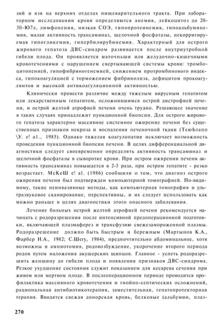 зий и язв на верхних отделах пищеварительного тракта. При лабора­
торном исследовании крови определяются анемия, лейкоцитоз до 20-
30-Ю7л, лимфопения, низкая СОЭ, гипопротеинемия, гипоальбумине-
мия, малая активность трансаминаз, щелочной фосфатазы, некорригиру-
емая гипогликемия, гипербилирубинемия. Характерный для острого
жирового гепатоза ДВС-синдром развивается после внутриутробной
гибели плода. Он проявляется маточньши или желудочно-кишечными
кровотечениями с нарушением свертывающей системы крови: тромбо-
цитопенией, гипофибриногенемией, снижением протромбинового индек­
са, гипокоагуляцией с торможением фибринолиза, дефицитом прокоагу-
лянтов и высокой антикоагуляционной активностью.
    Клинически провести различие между тяжелым вирусным гепатитом
или лекарственным гепатитом, осложнившимся острой дистрофией пече­
ни, и острой желтой атрофией печени очень трудно. Решающее значение
в таких случаях принадлежит пункционной биопсии. Для острого жирово­
го гепатоза характерно массивное системное ожирение печени без суще­
ственных признаков некроза и воспаления печеночной ткани (ТеюЬтапп
У. е! а1., 1985). Однако тяжелая коагулопатия исключает возможность
проведения пункционной биопсии печени. В целях дифференциальной ди­
агностики следует своевременно определять активность трансаминаз и
щелочной фосфатазы в сыворотке крови. При остром ожирении печени ак­
тивность трансаминаз повышается в 2-3 раза, при остром гепатите - резко
возрастает. МсКеШ е! а1. (1986) сообщили о том, что диагноз острого
ожирения печени был подтвержден компьютерной томографией. По-види­
мому, такие неинвазивные методы, как компьютерная томография и уль­
тразвуковое сканирование, перспективны, и их следует использовать как
можно раньше в целях диагностики этого опасного заболевания.
    Лечение больных острой желтой атрофией печени рекомендуется на­
чинать с родоразрешения после интенсивной предоперационной подготов­
ки, включающей плазмаферез и трансфузию свежезамороженной плазмы.
Родоразрешение должно быть быстрым и бережным (Мартынов К.А.,
Фарбер Н.А., 1982; С.Шегу, 1984), предпочтительно абдоминальное, хотя
возможны и амниотомия, родовозбуждение, укорочение второго периода
родов путем наложения акушерских щипцов. Главное - успеть родоразре-
шить женщину до гибели плода и появления признаков ДВС-синдрома.
Резкое ухудшение состояния служит показанием для кесарева сечения при
живом или мертвом плоде. В послеоперационном периоде проводится про­
филактика массивного кровотечения и гнойно-септических осложнений,
рациональная антибиотикотерапия, заместительная, гепатопротекторная
терапия. Вводятся свежая донорская кровь, белковые (альбумин, плаз-


270
 