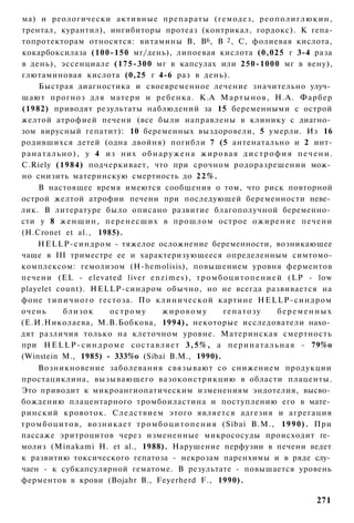ма) и реологически активные препараты (гемодез, р е о п о л и г л ю к и н ,
трентал, курантил), ингибиторы протеаз (контрикал, гордокс). К гепа-
топротекторам относятся: витамины В, В6, В 2 , С, фолиевая кислота,
кокарбоксилаза (100-150 мг/день), липоевая кислота (0,025 г 3-4 раза
в день), эссенциале (175-300 мг в капсулах или 250-1000 мг в вену),
глютаминовая кислота (0,25 г 4-6 раз в день).
      Быстрая диагностика и своевременное лечение значительно улуч­
шают прогноз для матери и ребенка. К.А М а р т ы н о в , Н.А. Фарбер
(1982) приводят результаты наблюдений за 15 беременными с острой
желтой атрофией печени (все были направлены в клинику с диагно­
зом вирусный гепатит): 10 беременных выздоровели, 5 умерли. Из 16
родившихся детей (одна двойня) погибли 7 (5 антенатально и 2 инт-
р а н а т а л ь н о ) , у 4 из них о б н а р у ж е н а ж и р о в а я д и с т р о ф и я п е ч е н и .
C.Riely (1984) подчеркивает, что при срочном родоразрешении мож­
но снизить материнскую смертность до 2 2 % .
      В настоящее время имеются сообщения о том, что риск повторной
острой желтой атрофии печени при последующей беременности неве­
лик. В литературе было описано развитие благополучной беременно­
сти у 8 ж е н щ и н , перенесших в прошлом острое ожирение печени
(H.Cronet et al., 1985).
      HELLP-синдром - тяжелое осложнение беременности, возникающее
чаще в III триместре ее и характеризующееся определенным симтомо-
комплексом: гемолизом (H-hemolisis), повышением уровня ферментов
печени (EL - elevated liver e n z i m e s ) , т р о м б о ц и т о п е н и е й (LP - low
playelet count). HELLP-синдром обычно, но не всегда развивается на
фоне т и п и ч н о г о гестоза. По клинической картине HELLP-синдром
очень           близок       острому        жировому            гепатозу           беременных
(Е.И.Николаева, М.В.Бобкова, 1994), некоторые исследователи нахо­
дят различия только на клеточном уровне. Материнская смертность
при H E L L P - с и н д р о м е с о с т а в л я е т 3 , 5 % , а п е р и н а т а л ь н а я - 79%о
(Winstein М., 1985) - 333%о (Sibai В.М., 1990).
      Возникновение заболевания связывают со снижением продукции
простациклина, вызывающего вазоконстрикцию в области плаценты.
Это приводит к микроангиопатическим изменениям эндотелия, высво­
бождению плацентарного тромбоиластина и поступлению его в мате­
ринский кровоток. Следствием этого является адгезия и агрегация
т р о м б о ц и т о в , возникает т р о м б о ц и т о п е н и я (Sibai В.М., 1990). При
пассаже эритроцитов через измененные микрососуды происходит ге­
молиз (Minakami Н. et al., 1988). Нарушение перфузии в печени ведет
к развитию токсического гепатоза - некрозам паренхимы и в ряде слу­
чаен - к субкапсулярной гематоме. В результате - повышается уровень
ферментов в крови (Bojahr В., Feyerherd F., 1990).

                                                                                              271
 