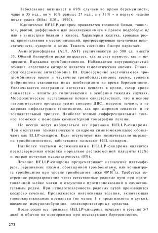 Заболевание возникает в 6 9 % случаев во время беременности,
чаще в 35 нед., но у 10% раньше 27 нед., а у 3 1 % - в первую неделю
после родов (Sibai В.М., 1990).
     Клинически HELLP-синдром проявляется головной болью, тошно­
той, рвотой, диффузными или локализующимися в правом подреберье и/
или в эиигастрии болями в животе. Характерны желтуха, кровавая рво­
та, кровоизлияния в местах инъекций, прогрессирующая печеночная недо­
статочность, судороги и кома. Тяжесть состояния быстро нарастает.
    Аминотрансферазы (ALT, AST) увеличиваются до 500 ед. вместо
35. Общий билирубин резко возрастает, как за счет прямого, так и не­
прямого. Выражена тромбоцитопения. Наблюдается внутрисосудистый
гемолиз, следствием которого является гемолитическая анемия. Снижа­
ется содержание антитромбина III. Одновременно увеличиваются про-
тромбиновое время и частичное тромбопластиновое время, уровень
фибриногена становится ниже необходимого во время беременности.
Увеличивается содержание азотистых веществ в крови, сахар крови
снижается - вплоть до гипогликемии в особенно тяжелых случаях.
Морфологическое исследование печени свидетельствует, что в основе
патологического процесса лежит синдром ДВС,. некрозы печени, а не
жировая инфильтрация гепатоцитов, как при жировом гепатозе, и не
воспалительный процесс. Наиболее точный дифференциальный диаг­
ноз возможен с помощью компьютерной томографии печени.
    Не всегда могут н а б л ю д а т ь с я все признаки H E L L P - с и н д р о м а .
При отсутствии гемолитического синдрома симптомокомплекс обозна­
чают как ELLP-синдром. Если отсутствует или незначительно выраже­
на тромбоцитопения, заболевание называют HEL-синдром.
   Н а и б о л е е частыми о с л о ж н е н и я м и H E L L P - с и н д р о м а я в л я ю т с я
преждевременная отслойка нормально расположенной плаценты (22%)
и острая почечная недостаточность (8%).
    Лечение HELLP-синдрома предусматривает назначение плазмафе-
реза, переливание плазмы, обогащенной тромбоцитами, или концентра­
                                                 9
та тромбоцитов при уровне тромбоцитов ниже 40*10 /л. Требуется эк­
стренное родоразрешение через естественные родовые пути при подго­
товленной шейке матки и отсутствии противопоказаний к самостоя­
тельным родам. При неподготовленности родовых путей производится
кесарево сечение. Продолжается интенсивная терапия, включающая
глюкокортикоидные препараты (не менее 1 г преднизолона в сутки),
введение иммуноглобулинов, гепатопротекторные средства.
    После родов все признаки HELLP-синдрома исчезают в течение 5-7
дней и обычно не повторяются при последующих беременностях.

272
 