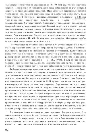 выявляется значительное увеличение (в 10-100 раз) содержания желчных
кислот. Повышение их концентрации чаще происходит за счет холевой
кислоты и реже хенодезоксихолевой. При холестазе беременных помимо
увеличения содержания желчных кислот возрастает активность ряда
экскреторных ферментов, свидетельствующих о холестазе (в 7-10 раз
                                                             глютамил
увеличивается     щелочная     фосфатаза,    а   также    у~          -
транспептидаза, 5-нуклеотидаза). Активность трансаминаз (аланинами-
нотрансфераза и аспартатаминотрансфераза) остается в пределах нормы
или повышается незначительно. У большинства беременных с холеста-
зом увеличивается коцентрация холестерина, триглицеридов, фосфоли-
пидов, Р-липопротеидов. Очень часто у них снижаются показатели свер­
тываемости крови - II, VII, IX факторы, протромбин. Осадочные пробы
и протеинограмма почти не изменяются.
    Гистологические исследования печени при доброкачественном холе­
стазе беременных показывают сохранение структуры долек и порталь­
ных полей, признаки воспаления и некроза отсутствуют. Единственный
патологический признак - очаговый холестаз с желчными тромбами в
расширенных капиллярах и отложение желчного пигмента в соседних
печеночных клетках (ТлесЬтапп       е1 а1., 1985). Внутрипеченочный
холестаз при первой беременности диагностировать труднее, при по­
вторной - значительно легче, так как заболевание часто рецидивирует.
    Дифференциальную диагностику внутрипеченочного холестаза бере­
менных следует проводить с острым и хроническим гепатитом, холеста-
зом, вызванным медикаментами, холелитиазом с обтурационной желту­
хой и первичным билиарным циррозом печени. Для холестаза беремен­
ных пэтогномонично его начало во Н-Ш триместрах беременности, ре­
цидивирующий характер при последующих беременностях, отсутствие
увеличения печени и селезенки, нормальные показатели активности
трансаминаз у большинства больных, исчезновение всех симптомов че­
рез 1-2 нед. после родов. Острый вирусный гепатит может развиваться
на протяжении всего периода беременности. Для него характерно увели­
чение печени и очень часто селезенки, резкое повышение активности
трансаминаз. Холелитиаз и обтурационная желтуха у беременных рас­
познаются на основании известных клинических признаков, а также
данных ультразвукового исследования желчевыделительной системы.
    В диагностически трудных случаях показана биопсия печени. Эта
манипуляция в период беременности не является более рискованной,
чем вне ее. Однако следует помнить о том, что у беременных при внут-
рипеченочном холестазе нередко изменяется свертывающая система
крови, поэтому имеется большой риск развития кровотечения.

274
 