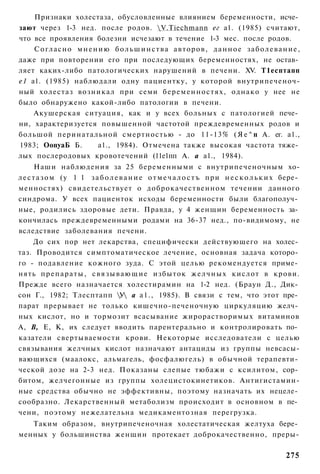 Признаки холестаза, обусловленные влиянием беременности, исче­
зают через 1-3 нед. после родов. V.Tiechmann ег а1. (1985) считают,
что все проявления болезни исчезают в течение 1-3 мес. после родов.
    Согласно м н е н и ю б о л ь ш и н с т в а а в т о р о в , д а н н о е з а б о л е в а н и е ,
даже при повторении его при последующих беременностях, не остав­
ляет каких-либо патологических нарушений в печени. XV. Т1есптапп
е1 а1. (1985) наблюдали одну пациентку, у которой внутрипеченоч-
ный холестаз возникал при семи б е р е м е н н о с т я х , однако у нее не
было обнаружено какой-либо патологии в печени.
    Акушерская ситуация, как и у всех больных с патологией пече­
ни, характеризуется повышенной частотой преждевременных родов и
большой перинатальной смертностью - до 11-13% ( Я е ^ п А. ег. а1.,
1983; ОопуаБ Б.     а1., 1984). Отмечена также высокая частота тяже­
лых послеродовых кровотечений (11е1пп А. а а1., 1984).
       Наши наблюдения за 25 беременными с внутрипеченочным хо-
л е с т а з о м (у 1 1 з а б о л е в а н и е о т м е ч а л о с т ъ при н е с к о л ь к и х бере­
менностях) свидетельствует о доброкачественном течении данного
синдрома. У всех пациенток исходы беременности были благополуч­
ные, родились здоровые дети. Правда, у 4 женщин беременность за­
кончилась преждевременными родами на 36-37 нед., по-видимому, не
вследствие заболевания печени.
    До сих пор нет лекарства, специфически действующего на холес­
таз. Проводится симптоматическое лечение, основная задача которо­
го - подавление кожного зуда. С этой целью рекомендуется приме­
нять п р е п а р а т ы , с в я з ы в а ю щ и е избыток ж е л ч н ы х кислот в крови.
Прежде всего назначается холестирамин на 1-2 нед. (Браун Д., Дик­
сон Г., 1982; Тлесптапп У а а1., 1985). В связи с тем, что этот пре­
парат прерывает не только кишечно-печеночную циркуляцию желч­
ных кислот, но и тормозит всасывание жирорастворимых витаминов
А, В, Е, К, их следует вводить парентерально и контролировать по­
казатели свертываемости крови. Некоторые исследователи с целью
связывания желчных кислот назначают антациды из группы невсасы-
вающихся (маалокс, альмагель, фосфалюгель) в обычной терапевти­
ческой дозе на 2-3 нед. Показаны слепые тюбажи с ксилитом, сор­
битом, желчегонные из группы холецистокинетиков. Антигистамин-
ные средства обычно не эффективны, поэтому назначать их нецеле­
сообразно. Лекарственный метаболизм происходит в основном в пе­
чени, поэтому нежелательна медикаментозная перегрузка.
   Таким образом, внутрипеченочная холестатическая желтуха бере­
менных у большинства женщин протекает доброкачественно, преры-

                                                                                            275
 