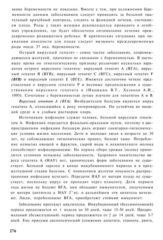 вание беременности не показано. Вместе с тем, при осложнении бере­
менности данным заболеванием следует проводить за больной тща­
тельный врачебный контроль, следить за функцией печени, состояни­
ем плода. Роды у таких женщин рекомендуется проводить в лечеб­
ных учреждениях, где будет обеспечено оптимальное лечение преж­
девременно родившегося ребенка. В критических ситуациях при по­
явлении опасности для плода следует вызывать преждевременные
роды после 37 нед. беременности.
       О с т р ы й вирусный гепатит - самое частое заболевание, сопровож­
дающееся желтухой, причинно не связанное с беременностью. В насто­
ящее время но этиологическому признаку различают несколько вари­
антов острого вирусного гепатита: вирусный гепатит А (ВГА), вирус­
ный гепатит В (ВГВ), вирусный гепатит С (ВГС), вирусный гепатит V
(ВГВ) и вирусный гепатит Е (ВГЕ). Имеются достаточно четкие пред­
ставления о вирусном гепатите Р и весомые предположения о суще­
с т в о в а н и и в и р у с н о г о г е п а т и т а в ( И в а ш к и н В.Т., Х а з а н о в А . И . ,
1995). Сочетание с беременностью лучше изучено для гепатитов А и В.
    Вирусный гепатит А (ВГА). Возбудителем болезни является вирус
гепатита А, относящийся к роду энтеровирусов. Он устойчив во внеш­
ней среде и к слабым растворам хлора.
    Источникам инфекции служит человек, больной вирусным гепати­
том А. Инфекция передается фекально-оральным путем, поэтому в рас­
пространении инфекции большую роль играют санитарно-гигиеничес­
кие условия жизни населения. Дети и молодые люди в возрасте до 30
лет, не соблюдающие гигиенических правил, болеют чаще. Потребле­
ние немытых овощей и фруктов, сырой воды и некипяченого молока
способствует инфицированию. На период сбора урожая (осень) прихо­
дится сезонная вспышка заболеваемости. Здорового носительства ви­
руса гепатита А (НАУ) нет, хронических форм заболевания не суще­
ствует. Больной заразен в конце инкубационного периода и в пред-
желтушной стадии болезни. С появлением желтухи опасность распрос­
транения инфекции исчезает. Передачи НАУ от матери плоду не суще­
ствует, поскольку вирус не проходит через плаценту. Дети первого
года жизни не болеют ВГА, они обладают иммунитетом, полученным
от матери (антитела к НАУ Г^в); в дальнейшем эти антитела исчеза­
ют. Люди, переболевшие ВГА, приобретают стойкий иммунитет.
    Заболевание протекает циклически. Инкубационный (бессимптомный)
период продолжается от 1 недели до 50 дней, чаще 15-30 дней. Продро­
мальный (безжелтушный) период продолжается от 2 до 14 дней, чаще 5-7
дней. Ему присущи диспепсический (снижение аппетита, тошнота, рвота,

276
 