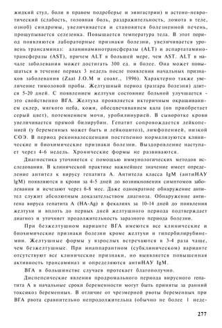 жидкий стул, боли в правом подреберье и эиигастрии) и астено-невро-
тический (слабость, головная боль, раздражительность, ломота в теле,
озноб) синдромы, увеличивается и становится болезненной печень,
прощупывается селезенка. Повышается температура тела. В этот пери­
од появляются лабораторные признаки болезни, увеличивается уро­
вень трансаминаз: аланинаминотрансферазы (ALT) и аспартатамино-
трансферазы (AST), причем ALT в большей мере, чем AST. ALT в на­
чале заболевания может достигать 300 ед. и более. Она может повы­
шаться в течение первых 3 недель после появления начальных призна­
ков заболевания (Zaat J.O.M и соавт., 1996). Характерно также уве­
личение тимоловой пробы. Желтушный период (разгара болезни) длит­
ся 5-20 дней. С появлением желтухи состояние больной улучшается -
это свойственно ВГА. Желтуха проявляется иктеричным окрашивани­
ем склер, мягкого неба, кожи, обесцвечиванием кала (он приобретает
серый цвет), потемнением мочи, уробилинурией. В сыворотке крови
увеличивается прямой билирубин. Гепатит сопровождается лейкопе­
нией (у беременных может быть и лейкоцитоз), лимфопенией, низкой
СОЭ. В период реконвалесценции постепенно нормализуются клини­
ческие и биохимические признаки болезни. Выздоровление наступа­
ет через 4-6 недель. Хронические формы не развиваются.
    Диагностика уточняется с помощью иммунологических методов ис­
следования. В клинической практике важнейшее значение имеет опреде­
ление антител к вирусу гепатита А. Антитела класса IgM (антиНАУ
lgM) появляются в крови за 4-5 дней до возникновения симптомов забо­
левания и исчезают через 6-8 мес. Даже однократное обнаружение анти­
тел служит абсолютным доказательством диагноза. Обнаружение анти­
гена вируса гепатита A (HA-Ag) в фекалиях за 10-14 дней до появления
желтухи и вплоть до первых дней желтушного периода подтверждает
диагноз и уточняет продолжительность заразного периода болезни.
    При безжелтушном варианте ВГА имеются все клинические и
биохимические признаки болезни кроме желтухи и гипербилирубине-
мии. Желтушные формы у взрослых встречаются в 3-4 раза чаще,
чем безжелтушные. При инаппарантном (субклиническом) варианте
отсутствуют все клинические признаки, но выявляется повышенная
активность трансаминаз и определяются антиНАУ IgM.
    ВГА в большинстве случаев протекает благополучно.
    Диспепсические явления продромального периода вирусного гепа­
тита А в начальные сроки беременности могут быть приняты за ранний
токсикоз беременных. В отличие от чрезмерной рвоты беременных при
ВГА рвота сравнительно непродолжительна (обычно не более 1 неде-

                                                                277
 