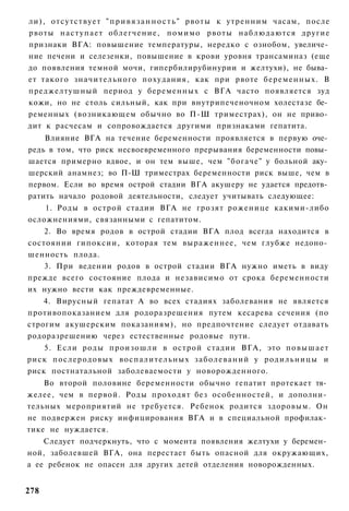 ли), отсутствует " п р и в я з а н н о с т ь " рвоты к утренним часам, после
рвоты н а с т у п а е т облегчение, п о м и м о рвоты наблюдаются другие
признаки ВГА: повышение температуры, нередко с ознобом, увеличе­
ние печени и селезенки, повышение в крови уровня трансаминаз (еще
до появления темной мочи, гипербилирубинурии и желтухи), не быва­
ет такого значительного похудания, как при рвоте беременных. В
преджелтушный период у беременных с ВГА часто появляется зуд
кожи, но не столь сильный, как при внутрипеченочном холестазе бе­
ременных (возникающем обычно во П-Ш триместрах), он не приво­
дит к расчесам и сопровождается другими признаками гепатита.
    Влияние ВГА на течение беременности проявляется в первую оче­
редь в том, что риск несвоевременного прерывания беременности повы­
шается примерно вдвое, и он тем выше, чем "богаче" у больной аку­
шерский анамнез; во П-Ш триместрах беременности риск выше, чем в
первом. Если во время острой стадии ВГА акушеру не удается предотв­
ратить начало родовой деятельности, следует учитывать следующее:
    1. Роды в острой стадии ВГА не грозят роженице какими-либо
осложнениями, связанными с гепатитом.
    2. Во время родов в острой стадии ВГА плод всегда находится в
состоянии гипоксии, которая тем выраженнее, чем глубже недоно­
шенность плода.
    3. При ведении родов в острой стадии ВГА нужно иметь в виду
прежде всего состояние плода и независимо от срока беременности
их нужно вести как преждевременные.
    4. Вирусный гепатат А во всех стадиях заболевания не является
противопоказанием для родоразрешения путем кесарева сечения (по
строгим акушерским показаниям), но предпочтение следует отдавать
родоразрешению через естественные родовые пути.
    5. Если роды произошли в острой стадии ВГА, это п о в ы ш а е т
риск послеродовых в о с п а л и т е л ь н ы х з а б о л е в а н и й у р о д и л ь н и ц ы и
риск постнатальной заболеваемости у новорожденного.
    Во второй половине беременности обычно гепатит протекает тя­
желее, чем в первой. Роды проходят без особенностей, и дополни­
тельных мероприятий не требуется. Ребенок родится здоровым. Он
не подвержен риску инфицирования ВГА и в специальной профилак­
тике не нуждается.
    Следует подчеркнуть, что с момента появления желтухи у беремен­
ной, заболевшей ВГА, она перестает быть опасной для окружающих,
а ее ребенок не опасен для других детей отделения новорожденных.


278
 