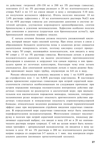 го действия: гигроний (50-150 мг в 200 мл 5% раствора глюкозы),
пентамин (1-2 мл 5% раствора разводят в 20 мл изотонического ра­
створа NaCl и по 3-5 мл смеси вводят в вену с интервалом 5-10 мин.
до получения желаемого эффекта). Очень полезно введение 10 мл
2,4% раствора эуфиллина с 10 мл изотонического раствора NaCI или
10 мл 4 0 % раствора глюкозы для уменьшения давления в системе ле­
гочной артерии, улучшения коронарного к р о в о о б р а щ е н и я , снятия
бронхоспазма и усиления мочевыделения. Эуфиллин особенно полезен
при сомнении в диагнозе (сердечная или бронхиальная астма?); при
бронхиальной введение морфина опасно.
     С начала лечения больная должна получать увлажненный кисло­
род, который вводят через носовой катетер. При отеке легких в связи с
образованием большого количества пены в альвеолах резко снижается
дыхательная поверхность легких, поэтому кислород следует пропус­
тить через 70° спирт, являющийся пеногасителем, или вводить в вену
96° спирт с 15 мл 5% раствора глюкозы. Вентиляция легких в режиме
положительного давления на выдохе увеличивает противодавление
фильтрации в альвеолах и затрудняет тем самым переход в них транс­
судата крови из легочных капилляров, благодаря чему отек легких
уменьшается. Для спонтанной вентиляции легких в таком режиме боль­
ная производит выдох через трубку, опущенную на 6-8 см в воду.
    Раньше обязательным являлось введение в вену 1 мл 0,05% раство­
ра строфантина или 1 мл 0,06% раствора коргликона. В настоящее
время применение сердечных гликозидов при острой сердечной недо­
статочности считается необоснованным по следующим причинам: при
остром поражении миокарда положительное инотропное действие сер­
дечных гликозидов не реализуется в достаточной мере; при воспали­
тельном или ишемическом поражении миокарда, гипоксии, гиперкате-
холаминемии резко возрастает опасность аритмогенного действия сер­
дечных гликозидов и повышенная опасность атриовентрикулярной
блокады; относительно медленно развивается полный терапевтический
эффект даже при внутривенном струйном введении сердечных гликози­
дов. В определенной мере сердечные гликозиды могут быть заменены
периферическими вазодилататорами. Фентоламин снижает посленаг­
рузку и полезен при острой сердечной недостаточности, поскольку уве­
личивает сердечный выброс; его вводят в вену (10 мг в 20 мл изотони­
ческого раствора натрия хлорида). С той же целью может быть исполь­
зован тропафен - артериальный вазодилататор; он вводится в вену ка-
пельно в дозе 10 мл 1% раствора в 200 мл изотонического раствора
натрия хлорида со скоростью 5-7 капель в 1 мин. под контролем атери-
ального давления (возможен ортостатический коллапс).

                                                                        27
 