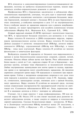 ВГА относится к самолимитирующимся (самоизлечивающимся) ин­
фекциям, поэтому не требуется медикаментозная терапия, можно огра­
ничиться лечебно-охранительным режимом и диетой.
    Профилактика ВГА у беременных заключается в соблюдении обще­
гигиенических мероприятий, учитывая, что речь идет о кишечной инфек­
ции; необходимо исключение контактов с желтушными больными; введе­
ние беременной, имевшей контакт с больным ВГА (и всем беременным в
очаге эпидемии), у-глобулина однократно в дозе 3-5 мл внутримышечно.
Если у-глобулин введен до заражения вирусом или в раннем инкубацион­
ном периоде, он может предотвратить или ослабить клиническое течение
заболевания (Фарбер Н.А., Мартынов К.А., Гуртовой Б.Л., 1990).
    Острый вирусный гепатит В (ВГВ) протекает значительно тяжелее,
чем ВГА, и представляет большую опасность для женщины и ее плода.
    Вирус гепатита В относится к ДНК-содержащим вирусам, поража­
ющим преимущественно клетки печени. Вирус гепатита В (частицы
Дейна) содержит 4 антигена: поверхностный (HBsAg), антиген инфек-
ционности (HBeAg), сердцевинный (HBcAg или HBcorAg), а также
HBxAg - пока мало изученный. Вирус гепатита В устойчив ко многим
физическим и химическим факторам.
    Возбудитель гепатита В передается от больного или вирусоносителя с
кровью и всеми биологическими жидкостями: спермой, слюной, мочой,
молоком. Опасны общая зубная щетка или бритва. Риск заболевания осо­
бенно высок у детей до 2 лет, взрослых старше 40 лет и беременных - воз­
растные группы, которые чаще обращаются за медицинской помощью.
Любые внутривенные манипуляции или взятие крови из пальца, перелива­
ние крови и ее препаратов могут способствовать заражению. До введения
скрининга донорской крови вирус ГВ передавался в основном при перели­
вании крови. Сейчас с внедрением одноразовых шприцов и игл доля этого
пути передачи в развитых странах составляет лишь 2-3%. Акушеры, хирур­
ги, стоматологи, процедурные сестры, имеющие дело с кровью больных,
могут заразиться. Вирус гепатита В устойчив во внешней среде, поэтому
плохая стерилизация инструментов без предварительной очистки не унич­
тожает его. Сезонности заболеваемости ВГВ нет. Лица, перенесшие гепа­
тит В и имеющие антитела к Н В Б А ^ повторно не заболевают.
    Считают, что в мире имеется 1 млрд инфицированных, 300 млн но­
сителей вируса ГВ. Около 2 5 % из них имеют высокий риск развития тя­
желого заболевания печени, а также смерти от цирроза и гепатоцеллю-
лярной карциномы. Сколько безжелтушных форм - неизвестно. В Моск­
ве и Ленинграде носителями HBsAg являются менее 2% населения, в
Красноярске - 0,75%, в Иркутске - 4%, в Ташкенте - 5%, Душанбе -

                                                                    279
 