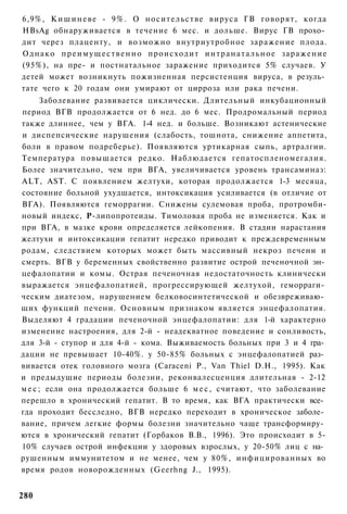 6,9%, К и ш и н е в е - 9%. О н о с и т е л ь с т в е вируса ГВ говорят, когда
HBsAg обнаруживается в течение 6 мес. и дольше. Вирус ГВ прохо­
дит через плаценту, и возможно внутриутробное заражение плода.
О д н а к о п р е и м у щ е с т в е н н о происходит и н т р а н а т а л ь н о е заражение
(95%), на пре- и постнатальное заражение приходится 5% случаев. У
детей может возникнуть пожизненная персистенция вируса, в резуль­
тате чего к 20 годам они умирают от цирроза или рака печени.
      Заболевание развивается циклически. Длительный инкубационный
период ВГВ продолжается от 6 нед. до 6 мес. Продромальный период
также длиннее, чем у ВГА. 1-4 нед. и больше. Возникают астенические
и диспепсические нарушения (слабость, тошнота, снижение аппетита,
боли в правом подреберье). Появляются уртикарная сыпь, артралгии.
Температура повышается редко. Наблюдается гепатоспленомегалия.
Более значительно, чем при ВГА, увеличивается уровень трансаминаз:
ALT, AST. С появлением желтухи, которая продолжается 1-3 месяца,
состояние больной ухудшается, интоксикация усиливается (в отличие от
ВГА). Появляются геморрагии. Снижены сулемовая проба, протромби-
новый индекс, Р-липопротеиды. Тимоловая проба не изменяется. Как и
при ВГА, в мазке крови определяется лейкопения. В стадии нарастания
желтухи и интоксикации гепатит нередко приводит к преждевременным
родам, следствием которых может быть массивный некроз печени и
смерть. ВГВ у беременных свойственно развитие острой печеночной эн­
цефалопатии и комы. Острая печеночная недостаточность клинически
выражается энцефалопатией, прогрессирующей желтухой, геморраги­
ческим диатезом, нарушением белковосинтетической и обезвреживаю­
щих функций печени. Основным признаком является энцефалопатия.
Выделяют 4 градации печеночной энцефалопатии: для 1-й характерно
изменение настроения, для 2-й - неадекватное поведение и сонливость,
для 3-й - ступор и для 4-й - кома. Выживаемость больных при 3 и 4 гра­
дации не превышает 10-40%. у 50-85% больных с энцефалопатией раз­
вивается отек головного мозга (Caraceni P., Van Thiel D.H., 1995). Как
и предыдущие периоды болезни, реконвалесценция длительная - 2-12
м е с ; если она продолжается больше 6 м е с , считают, что заболевание
перешло в хронический гепатит. В то время, как ВГА практически все­
гда проходит бесследно, ВГВ нередко переходит в хроническое заболе­
вание, причем легкие формы болезни значительно чаще трансформиру­
ются в хронический гепатит (Горбаков В.В., 1996). Это происходит в 5-
10% случаев острой инфекции у здоровых взрослых, у 20-50% лиц с на­
рушенным иммунитетом и не менее, чем у 80%, инфицированных во
время родов новорожденных (Geerhng J., 1995).


280
 