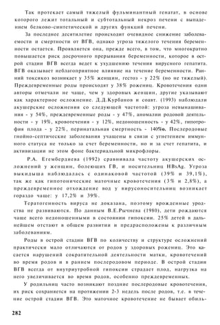 Так протекает самый тяжелый фульминантный генатат, в основе
которого лежит тотальный и субтотальный некроз печени с выпаде­
нием белково-синтетической и других функций печени.
    За последнее десятилетие происходит очевидное снижение заболева­
емости и смертности от ВГВ, однако угроза тяжелого течения беремен­
ности остается. Проявляется она, прежде всего, в том, что многократно
повышается риск досрочного прерывания беременности, которое в ост­
рой стадии ВГВ всегда ведет к ухудшению течения вирусного гепатита.
ВГВ оказывает неблагоприятное влияние на течение беременности. Ран­
ний токсикоз возникает у 3 5 % женщин, гестоз - у 22% (но не тяжелый).
Преждевременные роды происходят у 38% рожениц. Кровотечения одни
авторы отмечали не чаще, чем у здоровых женщин, другие указывают
как характерное осложнение. Д.Д.Курбанов и соавт. (1993) наблюдали
акушерские осложнения со следующей частотой: угроза невынашива­
ния - у 54%, преждевременные роды - у 47%, аномалии родовой деятель­
ности - у 19%, кровотечения - у 12%, недоношенность - у 42%, гипотро­
фия плода - у 22%, перинатальная смертность - 140%о. Послеродовые
гнойно-септические заболевания учащены в связи с угнетением иммун­
ного статуса не только за счет беременности, но и за счет гепатита, и
активизации не этом фоне бактериальной микрофлоры.
     Р.А. Егембердиева (1992) сравнивала частоту акушерских ос­
ложнений у женщин, болеющих ГВ, и носительниц HBsAg. Угроза
выкидыша наблюдалась с одинаковой частотой ( 3 9 % и 39,1%),
так же как гипотонические маточные кровотечения ( 3 % и 2,8%), а
преждевременное отхождение вод у вирусоносительниц возникает
гораздо чаще: у 17,2% и 39%.
    Тератогенность вируса не доказана, поэтому врожденные урод­
ства не развиваются. По данным В.Е.Рычнева (1980), дети рождаются
чаще всего недоношенными в состоянии гипоксии. 2 5 % детей в даль­
нейшем отстают в общем развитии и предрасположены к различным
заболеваниям.
    Роды в острой стадии ВГВ по количеству и структуре осложнений
практически мало отличаются от родов у здоровых рожениц. Это ка­
сается нарушений сократительной деятельности матки, кровотечений
во время родов и в раннем послеродовом периоде. В острой стадии
ВГВ всегда от внутриутробной гипоксии страдает плод, нагрузка на
него увеличивается во время родов, особенно преждевременных.
    У родильниц часто возникают поздние послеродовые кровотечения,
их риск сохраняется на протяжении 2-3 недель после родов, т.е. в тече­
ние острой стадии ВГВ. Это маточное кровотечение не бывает обиль-

282
 