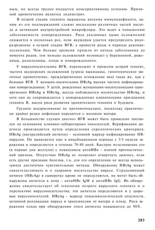 ным, но всегда трудно поддается консервативному лечению. Причи­
ной кровотечения является эндометрит.
    В острой стадии гепатита выражены явления иммунодефицита, од­
ним из его подтверждений служит воспаление различных частей после­
да и активация внутриутробной микрофлоры. Это ведет к повышению
заболеваемости новорожденных. Риск указанных выше осложнений
снижается в несколько раз, если акушерам удается предупредить родо-
разрешение в острой стадии ВГВ, а провести роды в периоде реконва-
лесценции. Чем больше времени прошло от начала заболевания до
момента родов, тем меньше осложнений возникает у беременной, роже­
ницы, родильницы, плода и новорожденного.
    У вирусоносительниц ВГВ, перенесших в прошлом острый гепатит,
частота акушерских осложнений (угроза выкидыша, гипотоническое ма­
точное кровотечение, преждевременное отхождение вод) такая же, как у
больных ВГВ. У женщин-носительниц HBsAg высока частота инфицирова­
ния новороэкденных. У детей, рожденных женщинами-носительницами одно­
временно HBsAg и HBeAg, всегда наблюдается носительство HBsAg, и
хотя оно не сопровождается у новорожденных клиническими признаками
гепатита В, высок риск развития хронического гепатита в будущем.
    Грудное вскармливание не противопоказано, поскольку практичес­
ки крайне редко инфекция передается с молоком матери.
    В большинстве случаев диагноз ВГВ может быть правильно постав­
лен на основании клинико-лабораторных показателей. Верификация ди­
агноза производится путем определения серологических критериев.
HBsAg (австралийский антиген) - основной маркер инфицирования НВ-
вирусом. Он выявляется еще в инкубационном периоде с 3-5 недели за­
ражения и определяется в течение 70-80 дней. Быстрое исчезновение его
(в первые дни желтухи) с появлением антиНВв - плохой прогностичес­
кий признак. Отсутствие HBsAg не позволяет отвергнуть диагноз, если
есть другие признаки болезни, т.к. для его определения не всегда исполь­
зуются достаточно чувствительные методы. Обнаружение HBsAg может
свидетельствовать и о здоровом носительстве вируса. Сердцевинный
антиген (HBcAg) в сыворотке крови не определяются, но могут быть об­
наружены антитела к нему - антиНВс IgM и антиНВс IgG. Их обнару­
жение свидетельствует об этиологии острого вирусного гепатита и о
перспективе вирусоносительства; эти антитела определяются и у здоро­
вых вирусоносителей. HBeAg - маркер эпидемиологической опасности,
активной репликации вируса и трансмиссии от матери к плоду. Риск за­
ражения плода при обнаружении этого антигена повышается до 90%.


                                                                    283
 