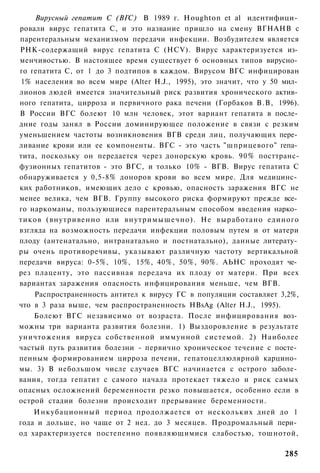 Вирусный гепатит С (ВГС) В 1989 г. Houghton et al идентифици­
ровали вирус гепатита С, и это название пришло на смену ВГНАНВ с
парентеральным механизмом передачи инфекции. Возбудителем является
РНК-содержащий вирус гепатита С (HCV). Вирус характеризуется из­
менчивостью. В настоящее время существует 6 основных типов вирусно­
го гепатита С, от 1 до 3 подтипов в каждом. Вирусом ВГС инфицирован
1% населения во всем мире (Alter H.J., 1995), это значит, что у 50 мил­
лионов людей имеется значительный риск развития хронического актив­
ного гепатита, цирроза и первичного рака печени (Горбаков В.В, 1996).
В России ВГС болеют 10 млн человек, этот вариант гепатита в после­
дние годы занял в России доминирующее положение в связи с резким
уменьшением частоты возникновения ВГВ среди лиц, получающих пере­
ливание крови или ее компоненты. ВГС - это часть "шприцевого" гепа­
тита, поскольку он передается через донорскую кровь. 90% посттранс-
фузионных гепатитов - это ВГС, и только 10% - ВГВ. Вирус гепатита С
обнаруживается у 0,5-8% доноров крови во всем мире. Для медицинс­
ких работников, имеющих дело с кровью, опасность заражения ВГС не
менее велика, чем ВГВ. Группу высокого риска формируют прежде все­
го наркоманы, пользующиеся парентеральным способом введения нарко­
тиков (внутривенно или внутримышечно). Не выработано единого
взгляда на возможность передачи инфекции половым путем и от матери
плоду (антенатально, интранатально и постнатально), данные литерату­
ры очень противоречивы, указывают различную частоту вертикальной
передачи вируса: 0-5%, 10%, 15%, 40%, 50%, 90%. АЬНС проходят че­
рез плаценту, это пассивная передача их плоду от матери. При всех
вариантах заражения опасность инфицирования меньше, чем ВГВ.
    Распространенность антител к вирусу ГС в популяции составляет 3,2%,
что в 3 раза выше, чем распространенность HBsAg (Alter H.J., 1995).
    Болеют ВГС независимо от возраста. После инфицирования воз­
можны три варианта развития болезни. 1) Выздоровление в результате
уничтожения вируса собственной иммунной системой. 2) Наиболее
частый путь развития болезни - первично хроническое течение с посте­
пенным формированием цирроза печени, гепатоцеллюлярной карцино­
мы. 3) В небольшом числе случаев ВГС начинается с острого заболе­
вания, тогда гепатит с самого начала протекает тяжело и риск самых
опасных осложнений беременности резко повышается, особенно если в
острой стадии болезни происходит прерывание беременности.
    Инкубационный период продолжается от нескольких дней до 1
года и дольше, но чаще от 2 нед. до 3 месяцев. Продромальный пери­
од характеризуется постепенно появляющимися слабостью, тошнотой,

                                                                   285
 