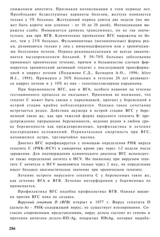 снижением аппетита. Признаков интоксикации в этом периоде нет.
Преобладают безжелтушные варианты болезни, желтуха появляется
только у 5% больных. Желтушный период длится две недели (но мо­
жет быть короче или длиннее - от 10 до 20 дней). Интоксикация вы­
ражена слабо. Повышается уровень трансаминаз, но не так значи­
тельно, как при ВГВ. Клинические проявления ВГС выражены не бо­
лее, чем у 2 5 % больных. Фульминантные (молниеносные) формы ред­
ки, развиваются только у лиц с иммунодефицитом или с хронически­
ми болезнями печени. Период реконвалесценции не всегда заканчи­
вается в ы з д о р о в л е н и е м б о л ь н о й . У 5 0 - 7 0 % больных з а б о л е в а н и е
принимает хроническое течение, причем в большинстве случаев фор­
мируется хронический активный гепатит с последующей трансформа­
цией в цирроз печени (Подымова С.Д., Буеверов А.О., 1996; Alter
H.J., 1995). П р и м е р н о у 3 0 % больных в течение 20 лет развивает­
ся цирроз печени и у 10% из них - гепатоцеллюлярная карцинома.
      При беременности ВГС, как и ВГА, особого влияния на течение
гестационного процесса не оказывает. Принимая во внимание, что
гепатит С может быть связан с наркоманией, прогноз у беременной в
о с т р о й стадии к р а й н е н е б л а г о п р и я т е н . О д н а к о т а к о е с о ч е т а н и е
встречается редко. Действия акушера в острой стадии ВГС у бере­
менной такие же, как при тяжелой форме вирусного гепатита В: пре­
дупреждение прерывания беременности, ведение родов в любом сро­
ке беременности как преждевременных, п р о ф и л а к т и к а и л е ч е н и е
п о с л е р о д о в ы х о с л о ж н е н и й . П е р и н а т а л ь н а я с м е р т н о с т ь при В Г С ,
начавшемся остро, чрезвычайно высока.
    Диагноз ВГС верифицируется с помощью определения РНК вируса
гепатита С (PHK-HCV) в сыворотке крови уже через 1-2 недели после
заражения. Для подтверждения клинического диагноза ВГС использует­
ся также определение антител к HCV. Но поскольку при вирусном гепа­
тите С антитела к HCV выявляются только через 2 мес, их определение
имеет большее диагностическое значение при хроническом гепатите.
    Лечение острого вирусного гепатита С у беременных такое же,
как лечение ВГА и ВГВ. Лечение интерфероном у беременных не
применяется.
    Профилактика ВГС подобна профилактике ВГВ. Однако вакци­
на против ВГС пока не создана.
    Вирусный гепатит D (ВГВ) открыт в 1977 г. Вирус гепатита D
(дельта-А) - РНК-содержащий вирус, не существует изолированно. Со­
гласно современным представлениям, вирус дельта состоит из генома и
протеина антигена дельта-HD-Ag, покрытых HBsAg, которые выраба-

286
 