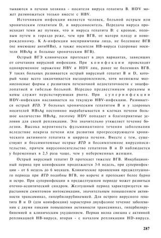 тываются в печени хозяина - носителя вируса гепатита В. HDV мо­
жет размножаться только вместе с HBV.
    И с т о ч н и к о м инфекции является человек, больной острым или
хроническим гепатитом D, и вирусоноситель. Передача вируса про­
исходит теми же путями, что и вируса гепатита В: с кровью, поло­
вым путем и гораздо реже, чем при ВГВ, от матери плоду и ново­
рожденному. К А-инфекции восприимчивы лица, не болевшие ВГВ
(не имеющие антиНВв), а также носители НВ-вируса (здоровые носи­
тели HBsAg и больные хроническим ВГВ).
    Острый ВГЭ клинически протекает в двух вариантах, зависящих
от сочетания вирусной инфекции. При к о и н ф е к ц и и происходит
одновременное заражение HBV и HDV лиц, ранее не болевших ВГВ.
У таких больных развивается острый вирусный гепатит В и D, кото­
рый чаще всего заканчивается выздоровлением, хотя возможны мол­
ниеносные формы с развитием печеночной недостаточности с энцефа­
лопатией и гибелью больной. Нередко предвестником прекомы и
комы служит персистирующая рвота. При                 суперинфекции
HDV-инфекция наслаивается на текущую HBV-инфекцию. Развивает­
ся острый BTD. У больных хроническим гепатитом В и у здоровых
носителей HBsAg постоянно вырабатывается в клетках печени боль­
шое количество HBsAg, поэтому HDV попадает в благоприятные ус­
ловия для своей репликации. Это значительно утяжеляет течение бо­
лезни. Высока вероятность ф у л ь м и н а н т н о г о течения заболевания
вследствие некроза печени или развития прогрессирующего хрони­
ческого активного гепатита и цирроза печени. Вместе с тем, суще­
ствуют и бессимптомные острые BTD и бессимптомное вирусоноси-
тельство, причем вирусоносительство гепатитов В и D наблюдается
у беременных в 2,5 раза чаще, чем у небеременных женщин.
    Острый вирусный гепатит D протекает тяжелее ВГВ. Инкубацион­
ный период при коинфекции продолжается 3-8 недель, при суперинфек­
ции - от 6 недель до 6 месяцев. Клинические проявления преджелтушно-
го периода при BTD подобны ВГВ, но короче и протекают более бурно
и остро. При суперинфекции в преджелтушном периоде может развиться
отечно-асцитический синдром. Желтушный период характеризуется на­
растанием симптомов интоксикации, значительным повышением актив­
ности трансаминаз, гипербилирубинемией. Для острого вирусного гепа­
тита В и D (для коинфекции) характерно двухфазное течение заболева­
ния с двумя пиками повышения активности трансаминаз, гипербилиру­
бинемией и клиническим ухудшением. Первая волна связана с активной
репликацией НВ-вируса, вторая - с началом репликации HD-вируса.

                                                                     287
 