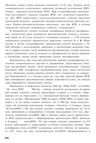 Интервал между этими волнами составляет 15-32 дня. Первая волна
сопровождается появлением маркеров активной репликации НВУ,
вторая - маркеров репликации НОУ. При суперинфекции симптома­
тика желтушного периода подобна ВГВ, это затрудняет диагности­
ку. Д л я ВГО х а р а к т е р н ы г е п а т о с п л е н о м е г а л и я , р а н н и е признаки
хронизации болезни, нарушение белково-синтетической функции пе­
чени. Период реконвалесценции длительнее, чем при ВГВ, в течение
нескольких месяцев сохраняются слабость, утомляемость.
    В большинстве случаев исходом коинфекции является выздоровле­
ние; значительно реже развивается фульминантный гепатит с печеноч­
ной комой на 4-5 день желтухи и летальным исходом; у 1-3% больных
наблюдается развитие хронического вирусного гепатита В и В. Иные
исходы в случае суперинфекции: хронический гепатит возникает у 70-
80% больных с последующим переходом в хронический активный гепа­
тит и цирроз печени; часто развивается фульминантное течение болезни,
причем печеночная кома (в отличие от коинфекции) не всегда приводит
к летальному исходу; редко происходит полное выздоровление.
    Беременность при тяжелой клинической картине суперинфекции по­
стоянно сопровождается угрозой ее прерывания, предотвратить кото­
рую чрезвычайно трудно. Дети рождаются недоношенными, нередко
мертвыми. При коинфекции преждевременные роды также достаточно
часты. Основные усилия акушера должны быть направлены на сохране­
ние беременности, т.е. тактика такая же, как при тяжелой форме ВГВ.
При коинфекции фульминантные формы встречаются редко, но гораздо
чаще формируется хронический гепатит.
    Маркерами А-инфекции являются HD-Ag, Р Н К - Н О У , а н т и Н Б У
^ М , анти НОУ        HD-Ag - маркер активной репликации А-вируса
при остром гепатите, недолго циркулирует в крови, а в печени у бере­
менных его не определяют, т.к. пункционной биопсии печени беремен­
ным не делают. Обнаружение РНК А-вируса (РНК-НОУ) в крови при­
мерно в те же сроки острого гепатита, что и HD-Ag, также свидетель­
ствует об активной репликации А-вируса. Антитела к А-вирусу класса
^М (антиНБУ 1^М) при остром гепатите впервые выявляются на 10-15
день заболевания и сохраняются в течение последующих 2,5-3 мес. Дли­
тельное сохранение антиНБУ IgM в высоких титрах после перенесенно­
го ВГО свидетельствует о формировании хронического ВГО. Антитела
к А-вирусу       (антиНБУ ^ О ) при остром гепатите появляются на 5-9
неделе заболевания и циркулируют в течение нескольких месяцев. При
коинфекции титр антиНБУ (суммарных антител) обычно не превыша­
       3
ет 1:10 , тогда как при сунеринфекции антиНЭУ обнаруживаются в


288
 