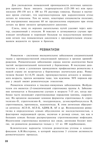 Для уменьшения повышенной проницаемости легочных капилля­
ров принято было вводить гидрокортизон (125-300 мг) или пред-
низолон (90-150 мг) в 100 мл 5% раствора глюкозы. Однако в настоя­
щее время считают, что кортикостероиды при кардиогенном отеке
легких не показаны. Тем не менее, некоторые специалисты полагают,
что внутривенное введение 60 мг преднизолона оправдано при отеке
легких на фоне низкого артериального давления.
     Слизь, пену из верхних дыхательных путей удаляют через кате­
тер, соединенный с отсосом. В тяжелых и затянувшихся случаях про­
изводят интубацию и переводят больную на искусственную вентиля­
цию легких под повышенным давлением с предварительным отсасы­
ванием жидкости из трахеи и бронхов.


                                РЕВМАТИЗМ
    Ревматизм - системное воспалительное заболевание соединительной
ткани с преимущественной локализацией процесса в органах кровооб­
ращения. Ревматические заболевания сердца многие десятилетия были
частой экстрагенитальной патологией у беременных. В последние деся­
тилетия в связи с успешным проведением профилактики ревматизма в
нашей стране он встречается у беременных значительно реже. Ревма­
тизмом болеют 0,1-0,3% людей, преимущественно детского и юношес­
кого возраста, причем женщины чаще, чем мужчины. 90% пороков сер­
дца у людей имеют ревматическую этиологию.
    Ревматизм относится к токсико-иммунным заболеваниям. Возбуди­
телем его является (3-гемолитический стрептококк группы А. Заболева­
ние начинается в большинстве случаев в возрасте 7-15 лет, когда осо­
бенно часто возникают стрептококковые поражения (ангина, скарлати­
на). На организм оказывают влияние ферменты стрептококка А: стреп-
толизин-О, стрептолизин-Б, гиалуронидаза, дезоксирибонуклеаза В,
стрегггокиназа, протеиназа, мукопептиды. К этим антигенам образуют­
ся антитела: АСЛ-О, АСЛ-Б, АДНК-В, АГ и др. Возникновение ревма­
тизма в определенных семьях обусловлено не наследственностью, а
факторами окружающей среды, включая и размер семьи, так как в
больших семьях больше распространены стрептококковые инфекции.
Носителями стрептококка являются все люди, ангинами болеют мно­
гие, но ревматизм развивается только у 1-3 из 100 переболевших.
   К л и н и ч е с к и е варианты т е ч е н и я р е в м а т и з м а учтены в класси­
фикации А.И.Нестерова, в которой выделены 3 степени активности
ревматического процесса.

28
 