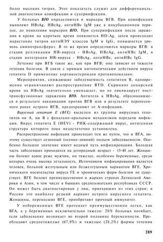 более высоких титрах. Этот показатель служит для дифференциаль­
ной диагностики коинфекции и суперинфекции.
    У больных ВГО определяются и маркеры ВГВ. При коинфекции
выявляют HBsAg, HBeAg, антиНВс IgM уже в инкубационном пери­
оде, до появления маркеров ВГО. При суперинфекции после зараже­
ния в крови на короткое время появляется HD-Ag, затем происходит
нарастание титров а н т и Н Э У классов IgM и IgG, повышается уро­
вень аминотрансфераз. В то же время определяются маркеры ВГВ: в
стадии р е п л и к а ц и и НВ-вируса - HBsAg, HBeAg, а н т и Н В с IgM, в
стадии интеграции НВ-вируса - HBsAg, антиНВе, антиНВс IgG.
    Лечение при В Г Б такое же, как при ВГВ; оно зависит от тяжести
течения болезни. В связи с прямым цитопатическим действием вируса
гепатита D применение кортикостероидов противопоказано.
    Мероприятия, снижающие заболеваемость гепатитом В, одновре­
менно о г р а н и ч и в а ю т распространение BTD. С к р и н и н г д о н о р с к о й
крови на HBsAg значительно уменьшает, но не ликвидирует пост-
трансфузионные заражения ВГО. Антитела к HBsAg, образовавшие­
ся в результате вакцинации против ВГВ или в результате перенесен­
ного ранее острого ВГВ, предохраняют от А-инфекции.
    Вирусный гепатит Е (ВГЕ) выделен из группы вирусных гепа­
титов ни А, ни В с фекально-оральным механизмом передачи инфек­
ции. Вирус гепатита Е (HEV) - РНК-содержащий вирус, антигенная
структура которого пока недостаточно установлена.
    Распространение инфекции происходит тем же путем, что и ВГА, по­
этому существует сезонный (осенне-зимний) подъем заболеваемости. Осо­
бенно большое значение имеет водный путь инфицирования. Большая
часть заболевших приходится на детородный возраст - 15-40 лет. Женщи­
ны болеют вдвое реже мужчин, но тяжелее, особенно беременные, среди
которых очень высока летальность. Источником инфицирования является
человек, больной желтушным или безжелтушным вариантом ВГЕ. Хро­
нического носительства вируса ГЕ и хронических форм болезни не суще­
ствует. ВГЕ болеют преимущественно в жарких странах Латинской Аме­
рики и Азии, в том числе в бывших среднеазиатских республиках СССР.
Он может быть диагностирован у лиц, приехавших из этих стран; в
России это наиболее редкий вариант острого вирусного гепатита.
Женщины, перенесшие ВГЕ, приобретают прочный иммунитет.
    У н е б е р е м е н н ы х ВГЕ протекает п р е и м у щ е с т в е н н о легко, как
ВГА, а у беременных исключительно тяжело: 20% больных погибает,
если заболевание возникает во второй половине беременности. Пре­
обладают среднетяжелые (67,9%) и тяжелые (28,2%) формы течения

                                                                               289
 