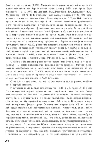 болезни над легкими (3,9%). Молниеносное развитие острой печеночной
недостаточности вне беременности происходит у 1-2%, а во время бере­
менности - у 10-30%. По данным М.А.Фаворова, Е.С.Кетеладзе, К.А.­
Мартынова (1987), ВГЕ протекает как фульминантный у 20-25% бере­
менных, с высокой летальностью. Летальность при ВГЕ во П-Ш тримес­
трах в 25-30 раз выше, чем при ВГВ. Тяжесть симптомов фульминант-
ного гепатита возрастает с увеличением срока беременности; обычно
заболевание приобретает фульминантное течение после 24 недель бере­
менности. Наивысшая частота этой формы наблюдается в последнем
триместре беременности и даже во время родов. Резкое ухудшение со­
стояния происходит накануне родов или выкидыша. Фульминантный ге­
патит приводит к спонтанному прерыванию беременности (выкидыши,
преждевременные роды), развитию печеночно-клеточной комы в течение
1-2 суток, выраженному геморрагическому синдрому (ДВС) с повышен­
ной кровопотерей в родах, частой антенатальной гибелью плода. У
женщин, больных ВГЕ, часто рождаются мертвые (34,8%) или слабые
дети, умирающие в первые 3 мес. (Фаворов М.А. и соавт., 1987).
    Обычно заболевание развивается остро или бурно, уже в течение
первых 1-3 дней наблюдается тяжелая интоксикация. Острая пече­
ночная энцефалопатия и печеночно-клеточная кома возникает не по­
зднее 17 дня болезни. У 4 5 % появляется почечная недостаточность.
Один из самых ранних признаков ухудшения состояния - гемоглоби-
нурия, которая появляется у 9 6 % больных.
    Опасность летального исхода сохраняется и после родов, особен­
но в первую неделю.
    Инкубационный период продолжается 10-60 дней, чаще 30-40 дней.
Преджелтушный период короткий: от 1 до 9 дней, чаще 3-4 дня. Боль­
ные жалуются на слабость, недомогание, снижение аппетита, тошноту,
рвоту, боли в эпигастрии и в правом подреберье. Температура повыша­
ется не всегда. Желтушный период длится 1-3 недели. В периоды эпиде­
мий желтушные формы среди беременных встречаются в 9 раз чаще,
чем среди мужчин или небеременных женщин (Khuroo M.S. et al., 1995).
Как при желтушных вариантах других типов острых вирусных гепати­
тов, появляются иктеричность склер, мягкого неба, кожи, темно-бурое
окрашивание мочи, ахоличный кал, зуд кожи, увеличенная болезненная
печень, гипербилирубинемия, уробилинурия, гипертрансаминаземия, ги-
покоагуляция. В отличие от ВГА с появлением желтухи интоксикация
не уменьшается, а нарастает; причем это прогрессирование тяжести со­
стояния происходит не так, как при вирусных гепатитах иной этиологии
- постепенно, а лавинообразно, в течение одного дня или даже не-


290
 