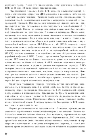 скольких часов. Ч а щ е это происходит, если ж е н щ и н а заболевает
ВГЕ во II или III триместрах беременнности.
      Особенностью тяжелых форм ВГЕ является внутрисосудистый ге­
молиз эритроцитов вследствие ДВС-синдрома с развитием почечно-пе-
ченочной недостаточности. Гемолиз эритроцитов сопровождается ге-
моглобинурией, повреждением почечных канальцев, олигурией с пос­
ледующей уремией. Одновременно происходит некроз печени, про­
грессирует острая печеночная недостаточность с энцефалопатией (у
4 8 % больных). Одним из первых признаков надвигающейся печеноч­
ной энцефалопатии при гепатите Е является гематурия. Почти одно­
временно или даже несколько раньше женщина начинает жаловаться
на неясные тянущие боли в пояснице или внизу живота. Начало по­
зднего самопроизвольного аборта или родов совпадает обычно с внут­
риутробной гибелью плода. М.Б.КЬигоо е1 а1. (1995) отмечают среди
беременных даже с нефульминантным и неосложненным гепатитом Е
повышенную частоту выкидышей и внутриутробной гибели плода
(12,4%), авторы полагают, что подобные исходы обусловлены внутри­
утробной инфекцией ВГЕ. Процесс прерывания беременности в острой
стадии ВГЕ никогда не бывает длительным, роды или поздний аборт
продолжаются не более 4-5 часов. У 4 1 % женщин возникают геморра­
гические осложнения в родах и раннем послеродовом периоде. ДВС-
синдром является причиной кровотечений не только маточных, но и
желудочно-кишечных, легочных, носовых, нередко смертельных. Важ­
ное прогностическое значение имеет резкое снижение плазменных фак­
торов свертывания крови и ингибиторов протеаз, предвещая развитие
через 1-2 дня острой печеночной энцефалопатии.
    Симптомы ухудшения течения гепатита, острая печеночная недо­
статочность с энцефалопатией и комой особенно быстро и грозно раз­
виваются после прерывания беременности. 6 5 % материнской леталь­
ности связано с прекращением беременности, будь то самопроизволь­
ные аборты во втором триместре беременности, своевременные или
преждевременные роды. Спонтанные аборты и роды ускоряют прибли­
жение печеночной комы. В первом триместре беременности ВГЕ возни­
кает реже и протекает легче.
    Период реконвалесценции продолжается 1-2 месяца, происходит по­
степенная нормализация клинико-лабораторных показателей. Иногда на­
блюдается затяжное течение болезни. Для женщины, пережившей острую
печеночную энцефалопатию, прерывание беременности, ДВС-еиндром,
существует высокий риск тяжелых воспалительных заболеваний и аку­
шерских кровотечений в позднем послеродовом периоде, а также дли­
тельное время сохраняется опасность тяжелой почечной недостаточности.

                                                                 291
10'
 