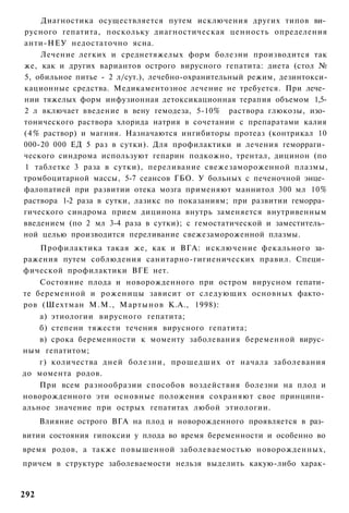 Диагностика осуществляется путем исключения других типов ви­
русного гепатита, поскольку диагностическая ценность определения
анти-НЕУ недостаточно ясна.
    Лечение легких и среднетяжелых форм болезни производится так
же, как и других вариантов острого вирусного гепатита: диета (стол №
5, обильное питье - 2 л/сут.), лечебно-охранительный режим, дезинтокси-
кационные средства. Медикаментозное лечение не требуется. При лече­
нии тяжелых форм инфузионная детоксикационная терапия объемом 1,5-
2 л включает введение в вену гемодеза, 5-10% раствора глюкозы, изо­
тонического раствора хлорида натрия в сочетании с препаратами калия
(4% раствор) и магния. Назначаются ингибиторы протеаз (контрикал 10
000-20 000 ЕД 5 раз в сутки). Для профилактики и лечения геморраги­
ческого синдрома используют гепарин подкожно, трентал, дицинон (по
1 таблетке 3 раза в сутки), переливание свежезамороженной плазмы,
тромбоцитарной массы, 5-7 сеансов ГБО. У больных с печеночной энце­
фалопатией при развитии отека мозга применяют маннитол 300 мл 10%
раствора 1-2 раза в сутки, лазикс по показаниям; при развитии геморра­
гического синдрома прием дицинона внутрь заменяется внутривенным
введением (по 2 мл 3-4 раза в сутки); с гемостатической и заместитель­
ной целью производится переливание свежезамороженной плазмы.
    Профилактика такая же, как и ВГА: исключение фекального за­
ражения путем соблюдения санитарно-гигиенических правил. Специ­
фической профилактики ВГЕ нет.
    Состояние плода и новорожденного при остром вирусном гепати­
те беременной и роженицы зависит от следующих основных факто­
ров (Шехтман М.М., Мартынов К.А., 1998):
    а) этиологии вирусного гепатита;
    б) степени тяжести течения вирусного гепатита;
    в) срока беременности к моменту заболевания беременной вирус­
ным гепатитом;
    г) количества дней болезни, прошедших от начала заболевания
до момента родов.
    При всем разнообразии способов воздействия болезни на плод и
новорожденного эти основные положения сохраняют свое принципи­
альное значение при острых гепатитах любой этиологии.
      Влияние острого ВГА на плод и новорожденного проявляется в раз­
витии состояния гипоксии у плода во время беременности и особенно во
время родов, а также повышенной заболеваемостью новорожденных,
причем в структуре заболеваемости нельзя выделить какую-либо харак-


292
 