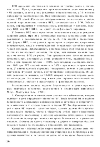 ВГО оказывает отягощающее влияние на течение родов и состоя­
ние плода. При суперинфекции преждевременные роды возникают у
4 3 % женщин, и дети у них рождаются недоношенными, у 7% женщин
наблюдается мертворождение. При коинфекции недоношенными рож­
дается 1 3 % детей. Состояние новорожденного определяется в значи­
тельной мере тяжестью течения ВГВ, сочетающегося с ВГО. Заболе­
вания, определяемые у новорожденных, родившихся у женщин, боль­
ных ВГО или ВГВ+ВГО, не имеют специфического характера.
    У больных ВГЕ мала вероятность вынашивания плода и рождения
здоровых детей. При ВГЕ наблюдается высокая заболеваемость ново­
рожденных и перинатальная потеря детей. При легкой и среднетяже-
лой формах ВГЕ, если удается предотвратить досрочное прерывание
беременности, плод и новорожденный переживают состояние хрони­
ческой гипоксии. Заболеваемость новорожденных этой группы и пока­
затели их физического развития тем хуже, чем меньше времени про­
шло от начала ВГЕ до родов. При среднетяжелом течении гепатита
заболеваемость доношенных детей составляет 67%, недоношенных -
88%, а при тяжелом течении - 100%. Антенатальная смертность дости­
гает 10% при ВГЕ средней тяжести и 3 6 % - при тяжело текущем гепа­
тите. У новорожденных выражены гипотрофия, анемия и лейкопения,
нарушение функций печени, внутриутробное инфицирование. Из де­
тей, родившихся живыми, до 30-40% умирает в течение первого меся­
ца после родов. На первом году жизни дети страдают повышенной за­
болеваемостью, отстают в психическом и физическом развитии.
    Рациональная тактика ведения беременности и родов при ост­
рых вирусных гепатитах заключается в следующем (Шехтман
М.М., Мартынов К.А., 1998):
    1. Своевременная и полноценная диагностика заболевания, которая
включает в себя определение этиологии ВГ. План лечения ВГ и ведения
беременности составляется инфекционистом и акушером и корригирует­
ся в зависимости от степени тяжести и стадии ВГ. Все беременные в ост­
рой стадии ВГ подлежат госпитализации, которая должна быть органи­
зована таким образом, чтобы в стационаре можно было осуществить
полноценную диагностику и лечение основного заболевания, а также
необходимую акушерскую помощь во время беременности и родовспо­
можение. Перевод из одного стационара в другой в интересах больной
возможен только по специальным показаниям, как исключение.
    Женщины - носительницы вируса гепатита также должны быть гос­
питализированы в специализированные отделения для беременных с ви­
русным гепатитом; и не только на роды, но и во время беременности,

294
 