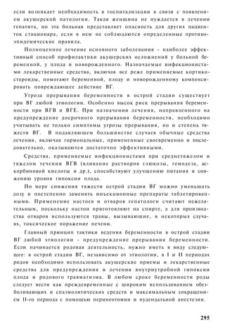 если возникает необходимость в госпитализации в связи с появлени­
ем акушерской патологии. Такая женщина не нуждается в лечении
гепатита, но эта больная представляет опасность для других пациен­
ток стационара, если в нем не соблюдаются определенные противо­
эпидемические правила.
    Полноценное лечение основного заболевания - наиболее эффек­
тивный способ профилактики акушерских осложнений у больной бе­
ременной, у плода и новорожденного. Назначаемые инфекциониста­
ми лекарственные средства, включая все реже применяемые кортико-
стероиды, помогают беременной, плоду и новорожденному компенси­
ровать повреждающее действие ВГ.
    Угроза прерывания беременности в острой стадии существует
при ВГ любой этиологии. Особенно высок риск прерывания беремен­
ности при ВГВ и ВГЕ. При назначении лечения, направленного на
предупреждение досрочного прерывания беременности, необходимо
учитывать не только симптомы угрозы прерывания, но и степень тя­
жести ВГ. В подавляющем большинстве случаев обычные средства
лечения, включая гормональные, примененные своевременно и после­
довательно, оказываются достаточно эффективными.
   Средства, применяемые инфекционистами при среднетяжелом и
тяжелом течении ВГВ (вливание растворов глюкозы, гемодеза, ас­
корбиновой кислоты и др.), способствуют улучшению питания и сни­
жению уровня гипоксии плода.
    По мере снижения тяжести острой стадии ВГ можно уменьшать
дозу и постепенно заменять инъекционные препараты таблетирован-
ными. Применение настоев и отваров гепатологи считают нежела­
тельным, поскольку настои приготовляют на спирте, а для производ­
ства отваров используются травы, вызывающие, в некоторых случа­
ях, токсическое поражение печени.
    Главный принцип тактики ведения беременности в острой стадии
ВГ любой этиологии - предупреждение прерывания беременности.
Если начинается родовая деятельность, нужно иметь в виду следую­
щее: в острой стадии ВГ, независимо от этиологии, в I и II периодах
родов необходимо использовать акушерские приемы и лекарственные
средства для предупреждения и лечения внутриутробной гипоксии
плода и родового травматизма. В любом сроке беременности роды
следует вести как преждевременные с широким использованием обез­
боливающих и спазмолитических средств и максимальным сокращени­
ем II-го периода с помощью перинеотомии и пудендальной анестезии.


                                                               295
 