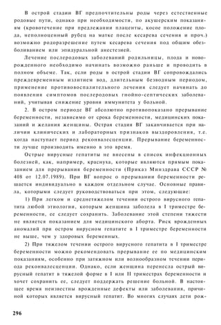 В острой стадии ВГ предпочтительны роды через естественные
родовые пути, однако при необходимости, по акушерским показани­
ям (кровотечение при предлежании плаценты, косое положение пло­
да, неполноценный рубец на матке после кесарева сечения и проч.)
возможно родоразрешение путем кесарева сечения под общим обез­
боливанием или эпидуральной анестезией.
   Лечение послеродовых заболеваний родильницы, плода и ново­
рожденного необходимо начинать возможно раньше и проводить в
полном объеме. Так, если роды в острой стадии ВГ сопровождались
преждевременным излитием вод, длительным безводным периодом,
применение противовоспалительного лечения следует начинать до
появления симптомов послеродовых гнойно-септических заболева­
ний, учитывая снижение уровня иммунитета у больной.
    2. В остром периоде ВГ абсолютно противопоказано прерывание
беременности, независимо от срока беременности, медицинских пока­
заний и желания женщины. Острая стадия ВГ заканчивается при на­
личии клинических и лабораторных признаков выздоровления, т.е.
когда наступает период реконвалесценции. Прерывание беременнос­
ти лучше производить именно в это время.
    Острые вирусные гепатиты не внесены в список инфекционных
болезней, как, например, краснуха, которые являются прямым пока­
занием для прерывания беременности (Приказ Минздрава СССР №
408 от 12.07.1989). При ВГ вопрос о прерывании беременности ре­
шается индивидуально в каждом отдельном случае. Основные прави­
ла, которыми следует руководствоваться при этом, следующие:
    1) При легком и среднетяжелом течении острого вирусного гепа­
тита любой этиологии, которым женщина заболела в I триместре бе­
ременности, ее следует сохранить. Заболевание этой степени тяжести
не является показанием для медицинского аборта. Риск врожденных
аномалий при остром вирусном гепатите в I триместре беременности
не выше, чем у здоровых беременных.
    2) При тяжелом течении острого вирусного гепатита в I триместре
беременности можно рекомендовать прерывание ее по медицинским
показаниям, особенно при затяжном или волнообразном течении пери­
ода реконвалесценции. Однако, если женщина перенесла острый ви­
русный гепатит в тяжелой форме в I или II триместрах беременности и
хочет сохранить ее, следует поддержать решение больной. В настоя­
щее время неизвестны врожденные дефекты или заболевания, причи­
ной которых является вирусный гепатит. Во многих случаях дети рож-


296
 