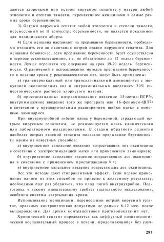 даются здоровыми при остром вирусном гепатите у матери любой
этиологии и степени тяжести, перенесенном женщинами в самые раз­
ные сроки беременности.
    3) Острый вирусный гепатит любой этиологии и степени тяжести,
перенесенный во II триместре беременности, не является показанием
для медицинского аборта.
    4) Если женщина настаивает на прерывании беременности, необходи­
мо отложить его до окончания острой стадии вирусного гепатита. Для
женщины безопаснее, если прерывание беременности будет осуществлено
в периоде реконвалесценции, т.е. не обязательно до 12 недель беремен­
ности. Лучше перенести эту операцию на срок 19-20 недель беремен­
ности. Ограничений в использовании методов прерывания беременнос­
ти в поздние сроки у реконвалесцентов нет, могут быть применены:
    а) трансцервикальный или трансвагинальный амниоцентез с эва­
куацией околоплодных вод и интраамниальным введением 2 0 % ги­
пертонического раствора хлористого натрия;
    б) простагландины: интраамниальное введение 15-метил-ПГР 2а ,
внутримышечное введение того же препарата или 16-фенокси-ШТ 2а
в сочетании с предварительным расширением шейки матки с помо­
щью ламинариев.
    При внутриутробной гибели плода у беременной, страдающей ос­
трым вирусным гепатитом, не рекомендуется ждать клинического
или л а б о р а т о р н о г о в ы з д о р о в л е н и я . В стадии о б р а т н о г о р а з в и т и я
наиболее острых явлений гепатита показано прерывание беременнос­
ти одним из известных способов:
    а) внутривенное капельное введение возрастающих доз окситоцина
в сочетании с электростимуляцией матки или применением ламинариев;
    б) внутривенное капельное введение возрастающих доз окситоци­
на в сочетании с применением простагландина ¥ а ;                     2


    в) внутривенное капельное введение возрастающих доз окситоцина.
    Все эти методы дают стопроцентный эффект. Если первое приме­
нение одного из этих способов не привело к желаемому результату,
необходимо еще раз убедиться, что плод погиб внутриутробно. Под­
готовка к такому вмешательству требует тщательного исследования,
особенно системы свертывания крови.
    Использование женщинами, перенесшими острый вирусный гепа­
тит, оральных контрацептивов допустимо не раньше 6-12 мес. после
выздоровления. Для других контрацептивов противопоказаний нет.
    Хронический гепатит определяется как диффузный полиэтиологи­
ческий воспалительный процесс в печени, продолжающийся без улуч-

                                                                                              297
 