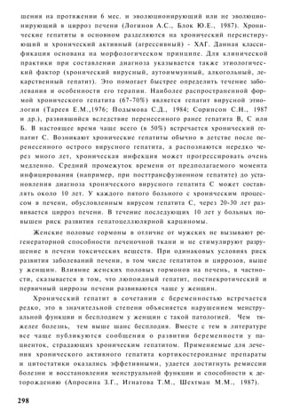 шения на протяжении 6 мес. и эволюционирующий или не эволюцио­
нирующий в цирроз печени (Логинов А.С., Блок Ю.Е., 1987). Хрони­
ческие гепатиты в основном разделяются на хронический персистиру-
ющий и хронический активный (агрессивный) - ХАГ. Данная класси­
фикация основана на морфологическом принципе. Для клинической
практики при составлении диагноза указывается также этиологичес­
кий фактор (хронический вирусный, аутоиммунный, алкогольный, ле­
карственный гепатит). Это помогает быстрее определить течение забо­
левания и особенности его терапии. Наиболее распространенной фор­
мой хронического гепатита (67-70%) является гепатит вирусной этио­
логии (Тареев Е.М.,1976; Подымова С.Д., 1984; Соринсон С.Н., 1987
и др.), развившийся вследствие перенесенного ранее гепатита В, С или
Б. В настоящее время чаще всего (в 50%) встречается хронический ге­
патит С. Возникают хронические гепатиты обычно в детстве после пе­
ренесенного острого вирусного гепатита, а распознаются нередко че­
рез много лет, хроническая инфекция может прогрессировать очень
медленно. Средний промежуток времени от предполагаемого момента
инфицирования (например, при посттрансфузионном гепатите) до уста­
новления диагноза хронического вирусного гепатита С может состав­
лять около 10 лет. У каждого пятого больного с хроническим процес­
сом в печени, обусловленным вирусом гепатита С, через 20-30 лет раз­
вивается цирроз печени. В течение последующих 10 лет у больных по­
вышен риск развития гепатоцеллюлярной карциномы.
    Женские половые гормоны в отличие от мужских не вызывают ре­
генераторной способности печеночной ткани и не стимулируют разру­
шение в печени токсических веществ. При одинаковых условиях риск
развития заболеваний печени, в том числе гепатитов и циррозов, выше
у женщин. Влияние женских половых гормонов на печень, в частно­
сти, сказывается в том, что люпоидный гепатит, постнекротический и
первичный циррозы печени развиваются чаще у женщин.
    Хронический гепатит в сочетании с беременностью встречается
редко, это в значительной степени объясняется нарушением менстру­
альной функции и бесплодием у женщин с такой патологией. Чем тя­
желее болезнь, тем выше шанс бесплодия. Вместе с тем в литературе
все чаще публикуются сообщения о развитии беременности у па­
циенток, страдающих хроническим гепатитом. Применяемые для лече­
ния хронического активного гепатита кортикостероидные препараты
и цитостатики оказались эффетивными, удается достигнуть ремиссии
болезни и восстановления менструальной функции и способности к де­
торождению (Апросина З.Г., Игнатова Т.М., Шехтман М.М., 1987).

298
 