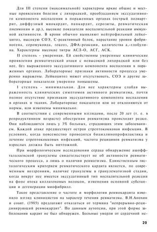 Для III степени (максимальной) характерны яркие общие и мест­
ные проявления болезни с лихорадкой, преобладанием экссудативно-
го компонента воспаления в пораженных органах (острый полиарт­
рит, д и ф ф у з н ы й миокардит, п а н к а р д и т , серозиты, р е в м а т и ч е с к а я
пневмония и др.), высокие показатели воспалительной реакции иммун­
ной активности. В крови обычно выявляют нейтрофильный лейко­
цитоз, высокую СОЭ, С-реактивный белок, нарастание уровня фибри­
ногена, серомукоида, гексоз, ДФА-реакции, количества а,-глобули-
на. Характерны высокие титры АСЛ-О, АСГ, АСК.
    II степень - умеренная. Ей свойственны умеренные клинические
проявления ревматической атаки с невысокой лихорадкой или без
нее, без выраженного экссудативного компонента воспаления в пора­
женных органах. Лабораторные признаки активности процесса уме­
ренно выражены. Лейкоцитоз может отсутствовать, СОЭ и другие ла­
бораторные показатели умеренно повышены.
      I с т е п е н ь - м и н и м а л ь н а я . Д л я нее х а р а к т е р н ы с л а б а я вы­
р а ж е н н о с т ь клинических с и м п т о м о в активного ревматизма, почти
полное отсутствие признаков экссудативного компонента воспаления
в органах и тканях. Лабораторные показатели или не отклоняются от
нормы, или изменены минимально.
    В соответствии с современными взглядами, после 20 лет (т. е. в
репродуктивном возрасте) обострения ревматизма происходят редко.
Они наблюдаются лишь у 3% больных, страдающих этим заболевани­
ем. Каждой атаке предшествует острая стрептококковая инфекция. В
условиях, когда повсеместно проводятся бициллинопрофилактика и
лечение стрептококковых инфекций, частота рецидивов ревматизма у
взрослых должна быть ничтожной.
    При морфологическом исследовании сердца обнаружение ашофф-
талалаевской гранулемы свидетельствует не об активности ревмати­
ческого процесса, а лишь о наличии ревматизма. Единственным гис­
тологическим критерием ревматического кардита является, по совре­
менным воззрениям, наличие гранулемы в гранулематозной стадии,
когда вокруг нее имеется экссудативный тип воспалительной реакции
на фоне отека коллагеновых волокон, изменения основной субстан­
ции и дегенерации миофибрилл.
    Такое представление о частоте и морфологии ревмокардита изме­
нило взгляд клиницистов на характер течения ревматизма. В.Н.Анохин
и соавт. (1985) предлагают отказаться от термина "непрерывно-реци­
дивирующий ревмокардит". По данным аутопсии, при этой форме за­
болевания кардит не был обнаружен. Больные умерли от сердечной не-

                                                                                         29
 