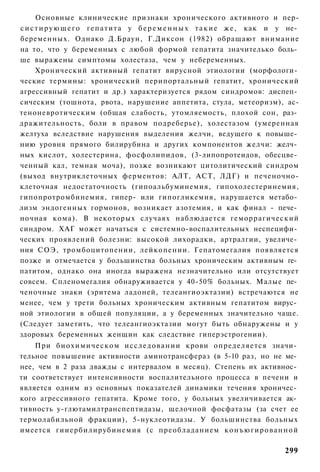 Основные клинические признаки хронического активного и пер-
с и с т и р у ю щ е г о г е п а т и т а у б е р е м е н н ы х т а к и е ж е , как и у не­
беременных. Однако Д.Браун, Г.Диксон (1982) обращают внимание
на то, что у беременных с любой формой гепатита значителько боль­
ше выражены симптомы холестаза, чем у небеременных.
      Хронический активный гепатит вирусной этиологии (морфологи­
ческие термины: хронический перипортальный гепатит, хронический
агрессивный гепатит и др.) характеризуется рядом синдромов: диспеп­
сическим (тошнота, рвота, нарушение аппетита, стула, метеоризм), ас-
теноневротическим (общая слабость, утомляемость, плохой сон, раз­
дражительность, боли в правом подреберье), холестазом (умеренная
желтуха вследствие нарушения выделения желчи, ведущего к повыше­
нию уровня прямого билирубина и других компонентов желчи: желч­
ных кислот, холестерина, фосфолипидов, (3-липопротеидов, обесцве­
ченный кал, темная моча), позже возникают цитолитический синдром
(выход внутриклеточных ферментов: АЛТ, АСТ, ЛДГ) и печеночно-
клеточная недостаточность (гипоальбуминемия, гипохолестеринемия,
гипопротромбинемия, гипер- или гипогликемия, нарушается метабо­
лизм эндогенных гормонов, возникает азотемия, и как финал - пече­
ночная кома). В некоторых случаях наблюдается геморрагический
синдром. ХАГ может начаться с системно-воспалительных неспецифи­
ческих проявлений болезни: высокой лихорадки, артралгии, увеличе­
ния СОЭ, тромбоцитопении, лейкопении. Гепатомегалия появляется
позже и отмечается у большинства больных хроническим активным ге­
патитом, однако она иногда выражена незначительно или отсутствует
совсем. Спленомегалия обнаруживается у 40-50% больных. Малые пе­
ченочные знаки (эритема ладоней, телеангиоэктазии) встречаются не
менее, чем у трети больных хроническим активным гепатитом вирус­
ной этиологии в общей популяции, а у беременных значительно чаще.
(Следует заметить, что телеангиоэктазии могут быть обнаружены и у
здоровых беременных женщин как следствие гиперэстрогении).
    При б и о х и м и ч е с к о м и с с л е д о в а н и и крови определяется значи­
тельное повышение активности аминотрансфераз (в 5-10 раз, но не ме­
нее, чем в 2 раза дважды с интервалом в месяц). Степень их активнос­
ти соответствует интенсивности воспалительного процесса в печени и
является одним из основных показателей динамики течения хроничес­
кого агрессивного гепатита. Кроме того, у больных увеличивается ак­
тивность у-глютамилтранспептидазы, щелочной фосфатазы (за счет ее
термолабильной фракции), 5-нуклеотидазы. У большинства больных
имеется гииербилирубинемия (с преобладанием к о н ъ ю г и р о в а н н о й

                                                                                    299
 