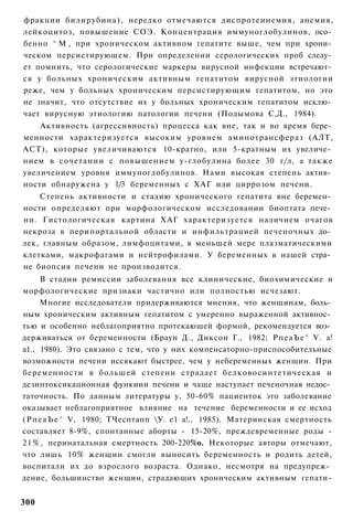 фракции билирубина), нередко отмечаются диспротеинемия, анемия,
лейкоцитоз, повышение СОЭ. Концентрация иммуноглобулинов, осо­
бенно ^ М , при хроническом активном гепатите выше, чем при хрони­
ческом персистирующем. При определении серологических проб следу­
ет помнить, что серологические маркеры вирусной инфекции встречают­
ся у больных хроническим активным гепатитом вирусной этиологии
реже, чем у больных хроническим персистирующим гепатитом, но это
не значит, что отсутствие их у больных хроническим гепатитом исклю­
чает вирусную этиологию патологии печени (Подымова С.Д., 1984).
    Активность (агрессивность) процесса как вне, так и во время бере­
менности характеризуется высоким уровнем аминотрансфераз (АЛТ,
АСТ), которые увеличиваются 10-кратно, или 5-кратным их увеличе­
нием в сочетании с повышением у-глобулина более 30 г/л, а также
увеличением уровня иммуноглобулинов. Нами высокая степень актив­
ности обнаружена у 1/3 беременных с ХАГ или циррозом печени.
    Степень активности и стадию хронического гепатита вне беремен­
ности определяют при морфологическом исследовании биоптата пече­
ни. Гистологическая картина ХАГ характеризуется наличием очагов
некроза в перипортальной области и инфильтрацией печеночных до­
лек, главным образом, лимфоцитами, в меньшей мере плазматическими
клетками, макрофагами и нейтрофилами. У беременных в нашей стра­
не биопсия печени не производится.
      В стадии ремиссии заболевания все клинические, биохимические и
морфологические признаки частично или полностью исчезают.
      Многие исследователи придерживаются мнения, что женщинам, боль­
ным хроническим активным гепатитом с умеренно выраженной активнос­
тью и особенно неблагоприятно протекающей формой, рекомендуется воз­
держиваться от беременности (Браун Д., Диксон Г., 1982; РпеаЪе^ V. а!
а1., 1980). Это связано с тем, что у них компенсаторно-приспособительные
возможности печени иссякают быстрее, чем у небеременных женщин. При
беременности в большей степени страдает белковосинтетическая и
дезинтоксикационная функиии печени и чаще наступает печеночная недос­
таточность. По данным литературы у, 50-60% пациенток это заболевание
оказывает неблагоприятное влияние на течение беременности и ее исход
( Р п е а Ъ е ^ V, 1980; ТЧесптапп У. е1 а!., 1985). Материнская смертность
составляет 8-9%, спонтанные аборты - 15-20%, преждевременные роды -
2 1 % , перинатальная смертность 200-220%о. Некоторые авторы отмечают,
что лишь 10% женщин смогли выносить беременность и родить детей,
воспитали их до взрослого возраста. Однако, несмотря на предупреж­
дение, большинство женщин, страдающих хроническим активным гепати-


300
 
